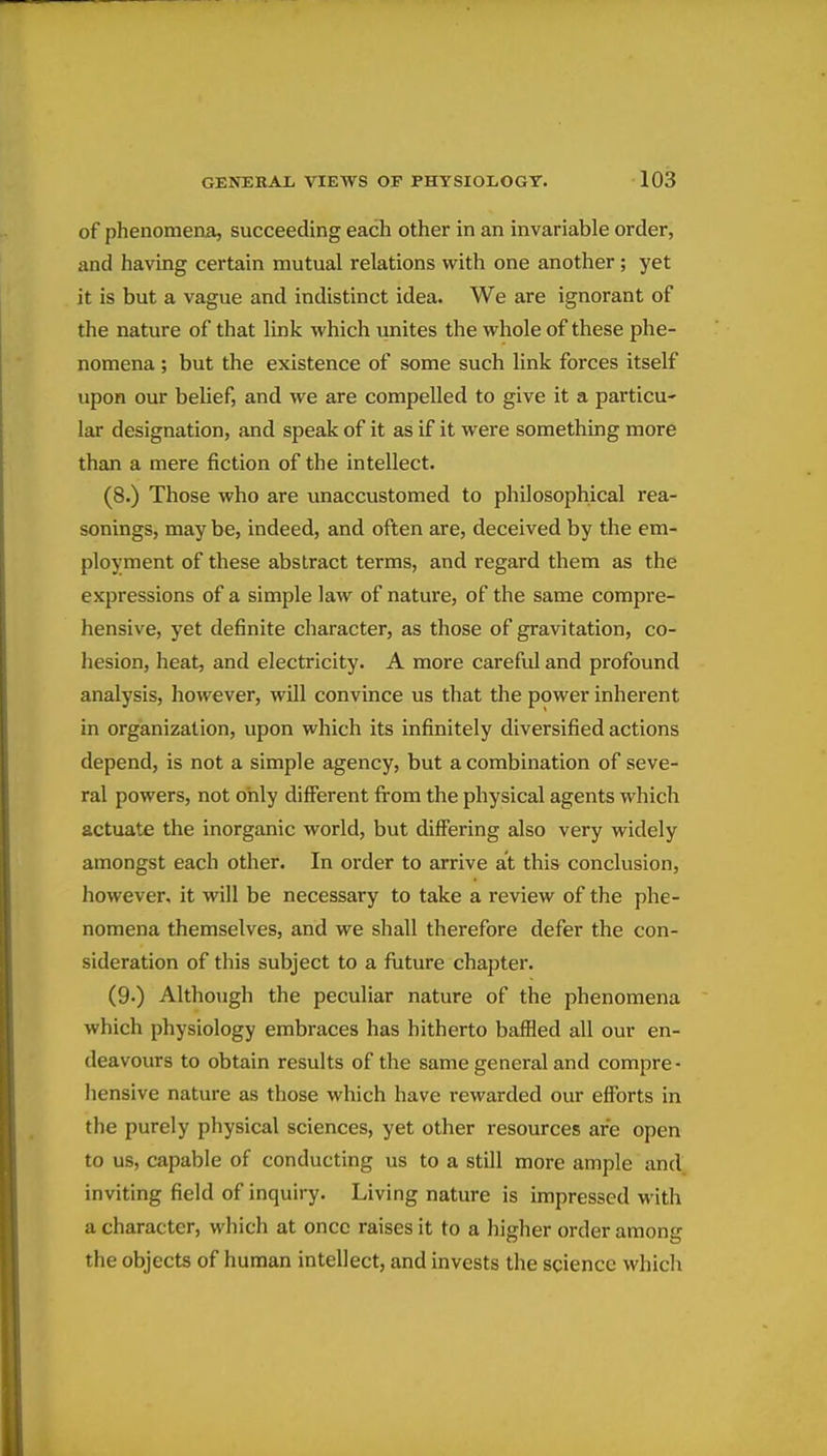 of phenomena, succeeding each other in an invariable order, and having certain mutual relations with one another; yet it is but a vague and indistinct idea. We are ignorant of the nature of that link which unites the whole of these phe- nomena ; but the existence of some such link forces itself upon our belief, and we are compelled to give it a particu- lar designation, and speak of it as if it were something more than a mere fiction of the intellect. (8.) Those who are unaccustomed to philosophical rea- sonings, may be, indeed, and often are, deceived by the em- ployment of these abstract terms, and regard them as the expressions of a simple law of nature, of the same compre- hensive, yet definite character, as those of gravitation, co- hesion, heat, and electricity. A more carefid and profound analysis, however, will convince us that the power inherent in organization, upon which its infinitely diversified actions depend, is not a simple agency, but a combination of seve- ral powers, not only different firom the physical agents which actuate the inorganic world, but differing also very widely amongst each other. In order to arrive at this conclusion, however, it will be necessary to take a review of the phe- nomena themselves, and we shall therefore defer the con- sideration of this subject to a future chapter. (9.) Although the peculiar nature of the phenomena which physiology embraces has hitherto baffled all our en- deavours to obtain results of the same general and compre- hensive nature as those which have rewarded our efforts in the purely physical sciences, yet other resources are open to us, capable of conducting us to a still more ample and inviting field of inquiry. Living nature is impressed with a character, which at once raises it to a higher order among the objects of human intellect, and invests the science which