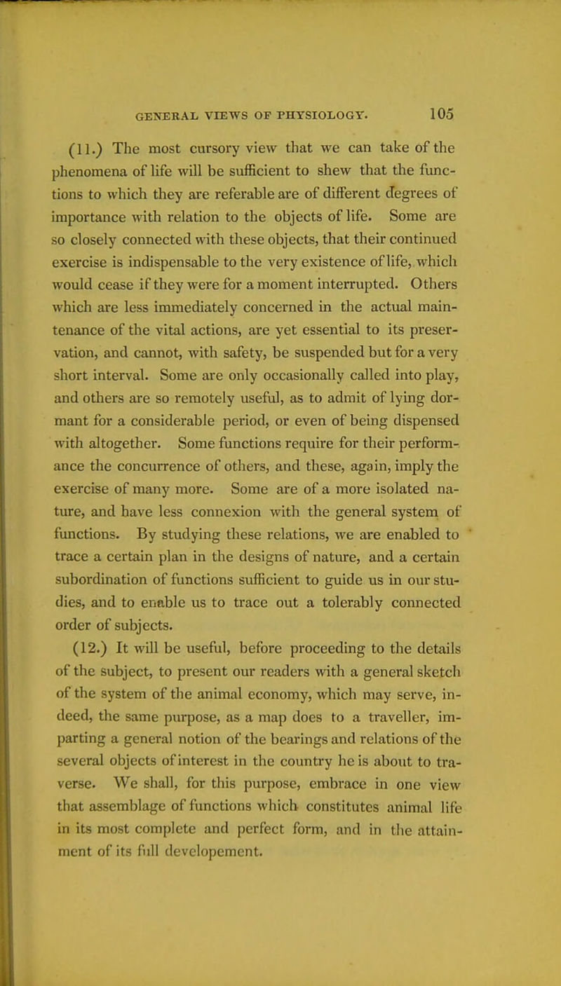 (11.) The most cursory view that we can take of the phenomena of life will be sufficient to shew that the func- tions to which they are referable are of different degrees of importance with relation to the objects of life. Some are so closely connected with these objects, that their continued exercise is indispensable to the very existence of life, which would cease if they were for a moment interrupted. Others which are less immediately concerned in the actual main- tenance of the vital actions, are yet essential to its preser- vation, and cannot, with safety, be suspended but for a very short interval. Some are only occasionally called into play, and others are so remotely useful, as to admit of lying dor- mant for a considerable period, or even of being dispensed with altogether. Some functions require for their perform- ance the concurrence of others, and these, again, imply the exercise of many more. Some are of a more isolated na- ture, and have less connexion with the general systeni of functions. By studying these relations, we are enabled to trace a certain plan in the designs of nature, and a certain subordination of functions sufficient to guide us in ovu* stu- dies, and to enable us to trace out a tolerably connected order of subjects. (12.) It will be useful, before proceeding to the details of the subject, to present our readers with a general sketch of the system of the animal economy, which may serve, in- deed, the same purpose, as a map does to a traveller, im- parting a general notion of the bearings and relations of the several objects of interest in the country he is about to tra- verse. We shall, for this purpose, embrace in one view that assemblage of functions which constitutes animal life in its most complete and perfect form, and in the attain- ment of its full developement.