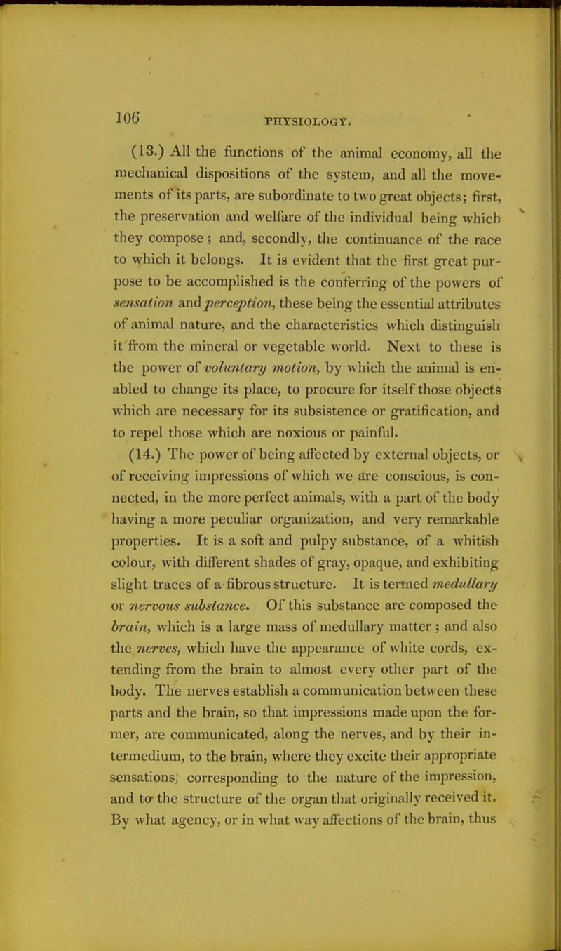 (13.) All the functions of the animal economy, all the mechanical dispositions of the system, and all the move- ments of its parts, are subordinate to two great objects; first, the preservation and welfare of the individual being which they compose; and, secondly, the continuance of the race to which it belongs. It is evident that the first great pur- pose to be accomplished is the conferring of the powers of sensation and perception, these being the essential attributes of animal nature, and the characteristics which distinguish it from the mineral or vegetable world. Next to these is the power of voluntary motion, by which the animal is en- abled to change its place, to procure for itself those objects which are necessary for its subsistence or gratification, and to repel those which are noxious or painful. (14.) The power of being affected by external objects, or of receiving impressions of which we are conscious, is con- nected, in the more perfect animals, with a part of the body having a more peculiar organization, and very remarkable properties. It is a soft and pulpy substance, of a whitish colour, with different shades of gray, opaque, and exhibiting slight traces of a fibrous structure. It is tenned medullary or nervous substance. Of this substance are composed the brain, which is a large mass of medullary matter; and also the nerves, which have the appearance of white cords, ex- tending from the brain to almost every other part of the body. The nerves establish a communication between these parts and the brain, so that impressions made upon the for- mer, are communicated, along the nerves, and by their in- termedium, to the brain, where they excite their appropriate sensations, corresponding to the nature of the impression, and to the structure of the organ that originally received it. By what agency, or in what way affections of the brain, thus