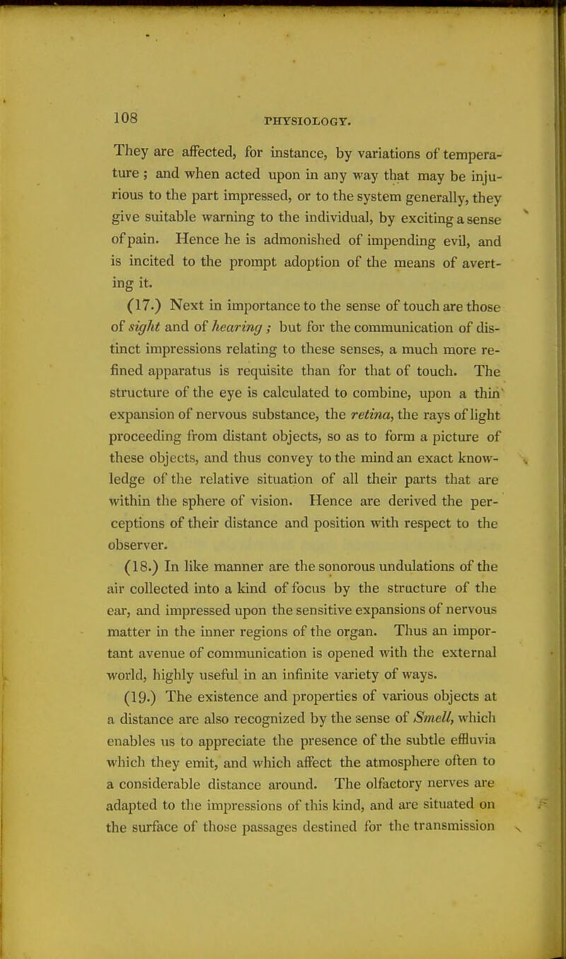 They are affected, for instance, by variations of tempera- ture ; and when acted upon in any way that may be inju- rious to the part impressed, or to the system generally, they give suitable warning to the individual, by exciting a sense of pain. Hence he is admonished of impendmg evil, and is incited to the prompt adoption of the means of avert- ing it. (17.) Next in importance to the sense of touch are those of sight and of hearing ; but for the communication of dis- tinct impressions relating to these senses, a much more re- fined apparatus is requisite than for that of touch. The structure of the eye is calculated to combine, upon a thin' expansion of nervous substance, the retina, the rays of light proceeding from distant objects, so as to form a picture of these objects, and thus convey to the mind an exact know- ledge of the relative situation of all their parts that are within the sphere of vision. Hence are derived the per- ceptions of their distance and position with respect to the observer. (18.) In like manner are the sonorous undulations of the air collected into a kind of focus by the structure of the ear, and impressed upon the sensitive expansions of nervous matter in the inner regions of the organ. Thus an impor- tant avenue of communication is opened with the external world, highly useful in an infinite variety of ways. (19.) The existence and projierties of various objects at a distance are also recognized by the sense of Smell, whicli enables us to appreciate the presence of the subtle effluvia which they emit, and which affect the atmosphere often to a considerable distance around. The olfactory nerves are adapted to the impressions of this kind, and are situated on the surface of those passages destined for the transmission