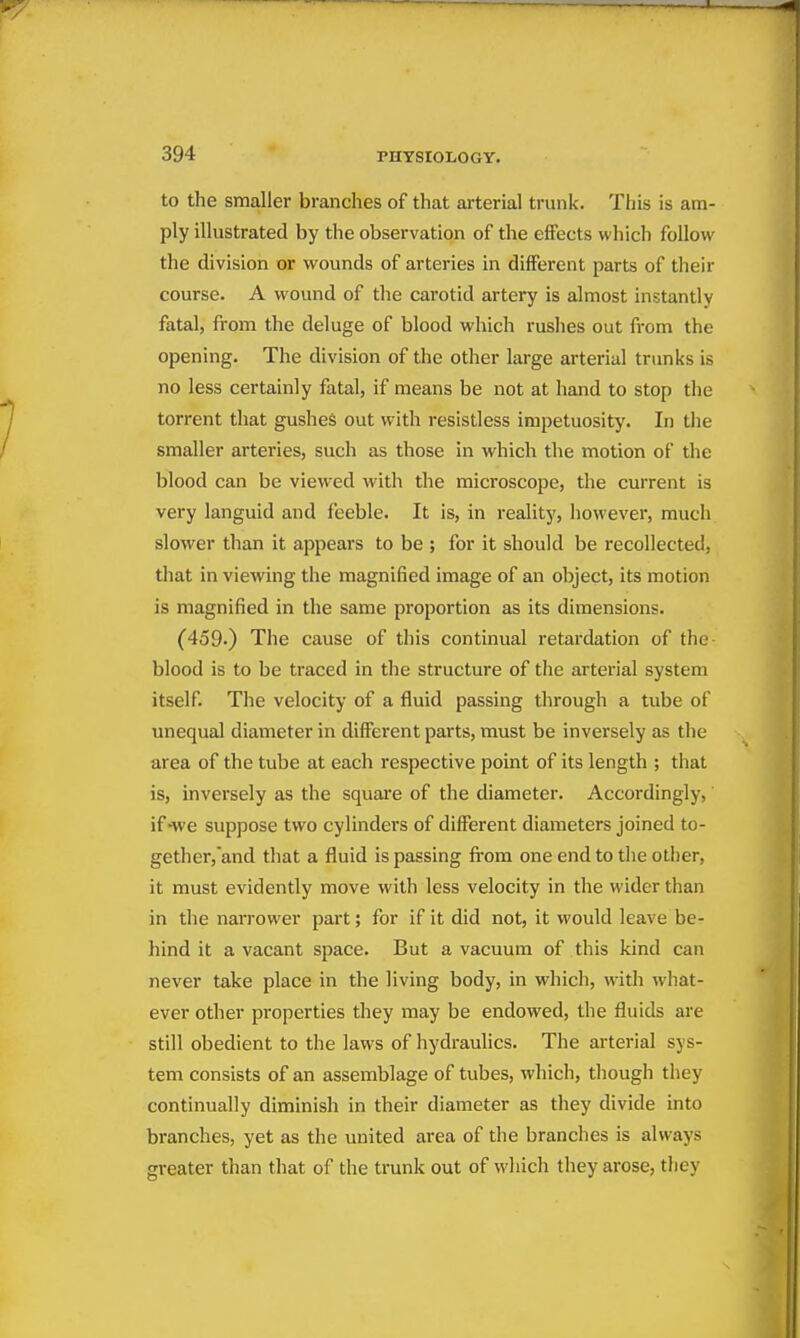 to the smaller branches of that arterial trunk. This is am- ply illustrated by the observation of the effects which follow the division or wounds of arteries in different parts of tlieir course. A wound of the carotid artery is almost instantly fatal, from the deluge of blood which rushes out from the opening. The division of the other large arterial trunks is no less certainly fatal, if means be not at hand to stop the torrent that gushes out with resistless impetuosity. In the smaller arteries, such as those in which the motion of the blood can be viewed with the microscope, the current is very languid and feeble. It is, in reality, however, much slower than it appears to be ; for it should be recollected, that in viewing the magnified image of an object, its motion is magnified in the same proportion as its dimensions. (459.) The cause of this continual retardation of the blood is to be traced in the structure of the arterial system itself. The velocity of a fluid passing through a tube of unequal diameter in different parts, must be inversely as the area of the tube at each respective point of its length ; tiiat is, inversely as the squai'e of the diameter. Accordingly, if -we suppose two cylinders of different diameters joined to- gether, and that a fluid is passing fi'om one end to the other, it must evidently move with less velocity in the wider than in the narrower part; for if it did not, it would leave be- hind it a vacant space. But a vacuum of this kind can never take place in the living body, in which, with wiiat- ever other properties they may be endowed, the fluids are still obedient to the laws of hydraulics. The arterial sys- tem consists of an assemblage of tubes, wliich, tliough they continually diminish in their diameter as they divide into branches, yet as the united area of the branches is always greater than that of the trunk out of wliich they arose, they
