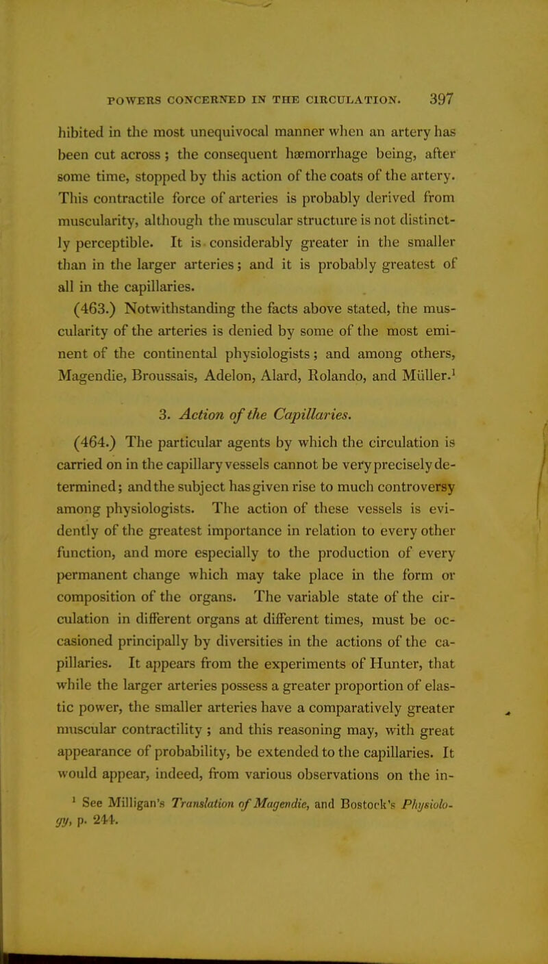 hibited in the most unequivocal manner wlien an artery has been cut across ; the consequent haemorrhage being, after some time, stopped by this action of the coats of the artery. This contractile force of arteries is probably derived from muscularity, although the muscular structure is not distinct- ly perceptible. It is considerably greater in the smaller than in the larger arteries; and it is probably greatest of all in the capillaries. (463.) Notwithstanding the facts above stated, the mus- cularity of the arteries is denied by some of the most emi- nent of the continental physiologists; and among others, Magendie, Broussais, Adelon, Alard, Rolando, and MuUer.' 3. Action of the Capillaries. (464.) The particular agents by which the circulation is carried on in the capillary vessels cannot be very precisely de- termined; and the subject has given rise to much controversy among physiologists. The action of these vessels is evi- dently of the greatest importance in relation to every other function, and more especially to the production of every {jermanent change which may take place in the form or composition of the organs. The variable state of the cir- culation in different organs at different times, must be oc- casioned principally by diversities in the actions of the ca- pillaries. It appears from the experiments of Hunter, that while the larger arteries possess a greater proportion of elas- tic power, the smaller arteries have a comparatively greater muscular contractility ; and this reasoning may, with great appearance of probability, be extended to the capillaries. It would appear, indeed, from various observations on the in- ' See Milligan's Translation of Magendie, and Bostock's Physiulo- <jy, p.