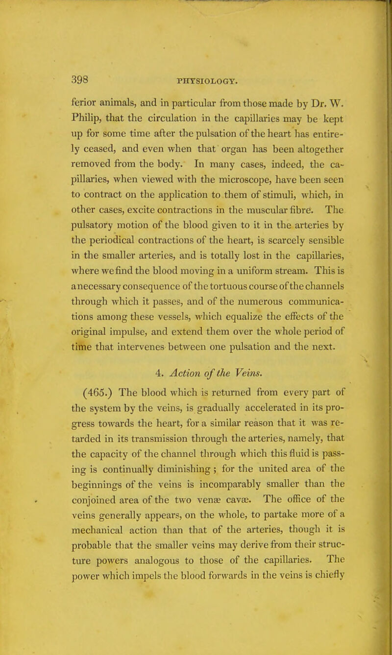 ferior animals, and in particular from those made by Dr. W. Philip, that the circulation in the capillaries may be kept up for some time after the pulsation of the heart has entire- ly ceased, and even when that organ has been altogether removed from the body. In many cases, indeed, the ca- pillaries, when viewed with the microscope, have been seen to contract on the application to them of stimuli, which, in other cases, excite contractions in the muscular fibre. The pulsatory motion of the blood given to it in the arteries by the periodical contractions of the heart, is scarcely sensible in the smaller arteries, and is totally lost in the capillai-ies, where we find the blood moving in a uniform stream. This is a necessary consequence of the tortuous course of the channels through which it passes, and of the numerous communica- tions among these vessels, which equalize the effects of the original impulse, and extend them over the whole period of tittle that intervenes between one pulsation and the next. 4. Action of the Veins. (465.) The blood which is returned from every part of the system by the veins, is gradually accelerated in its pro- gress towards the heart, for a similar reason that it was re- tarded in its transmission through the arteries, namely, that the capacity of the channel through which this fluid is pass- ing is continually diminishing; for tlie united area of the beginnings of the veins is incomparably smaller than the conjoined area of the two venae cavse. The office of the veins generally appears, on the whole, to partake more of a mechanical action than that of the arteries, thougli it is probable that the smaller veins may derive from their struc- ture powers analogous to those of the capillaries. Tlie power which impels the blood forwards in the veins is chiefly