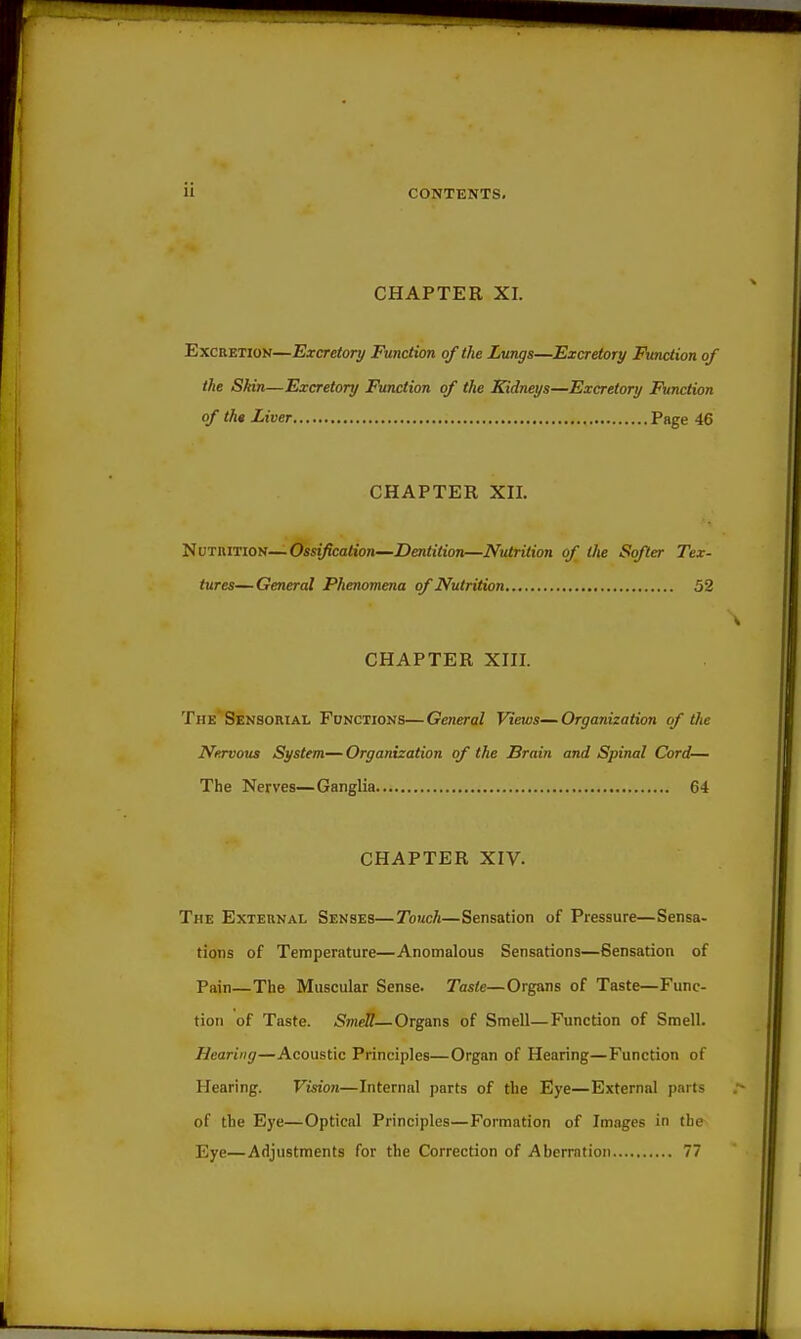 CHAPTER XI. Excretion—Excretory Function of the Lungs—Excretory Function of the Skin—Excretory Function of the Kidneys—Excretory Function of th* Liver Page 46 CHAPTER Xn. NuTiUTiON—Ossification—Dentition—Nutrition of the Softer Tex- tures— General Phenomena of Nutrition 52 CHAPTER XIII. The Sensorial Functions—General Views—Organization of the Nervous System—Organization of the Brain and Spinal Cord— The Nerves—Ganglia 64 CHAPTER XIV. The External Senses—Touch—Sensation of Pressure—Sensa- tions of Temperature—Anomalous Sensations—Sensation of Pain—The Muscular Sense. Taste—Organs of Taste—Func- tion of Taste. Smdl—Organs of Smell—Function of Smell. Hearing—Acoustic Principles—Organ of Hearing—Function of Hearing. Vision—Internal parts of the Eye—External parts of the Eye—Optical Principles—Formation of Images in the Eye—Adjustments for the Correction of Aberration 77