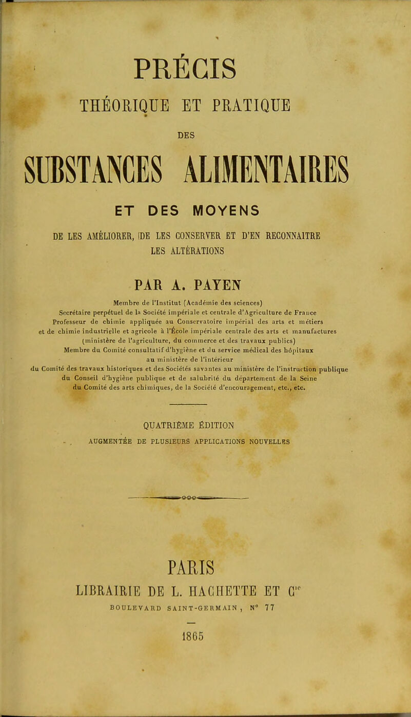 THÉORIQUE ET PRATIQUE DES SUBSTANCES ALIMENTAIRES ET DES MOYENS DE LES AMÉLIORER, IDE LES CONSERVER ET D'EN RECONNAITRE LES ALTÉRATIONS PAR A. PAYEN Membre de l'Institut (Académie des sciences) Secrétaire perpétuel de la Société impériale et centrale d'Agriculture de France Professeur de chimie appliquée au Conservatoire impérial des arts et métiers et de cbimie industrielle et agricole h l'École impériale centrale des arts et manufactures (ministère de l'agriculture, du commerce et des travaux publics) Membre du Comité consultatif d'hygiène et du service médical des hôpitaux au ministère de l'intérieur ilu Comité des travaux historiques et des Sociétés savantes au ministère de l'instruction publique du Conseil d'hygiène publique et de salubrité du déparlement de la Seine du Comité des arts chimiques, de la Société d'encouragement, etc., etc. QUATRIÈME ÉDITION AUGMENTÉE DE PLUSIEURS APPLICATIONS NOUVELLES PARIS LIBRAIRIE DE L. HACHETTE ET C BOULEVARD S AIN T-GE RM AI N , N° 77 1865