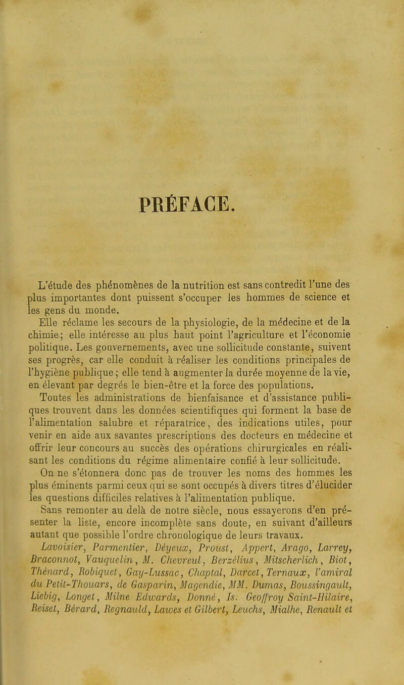 PRÉFACE. L'étude des phénomènes de la nutrition est sans contredit l'une des plus importantes dont puissent s'occuper les hommes de science et les gens du monde. Elle réclame les secours de la physiologie, de la médecine et de la chimie ; elle intéresse au plus haut point l'agriculture et l'économie politique. Les gouvernements, avec une sollicitude constante, suivent ses progrès, car elle conduit à réaliser les conditions principales de l'hygiène publique ; elle tend à augmenter la durée moyenne de la vie, en élevant par degrés le bien-être et la force des populations. Toutes les administrations de bienfaisance et d'assistance publi- ques trouvent dans les données scientifiques qui forment la base de l'alimentation salubre et réparatrice, des indications utiles, pour venir en aide aux savantes prescriptions des docteurs en médecine et offrir leur concours au succès des opérations chirurgicales en réali- sant les conditions du régime alimentaire confié à leur sollicitude. On ne s'étonnera donc pas de trouver les noms des hommes les plus éminents parmi ceux qui se sont occupés à divers titres d'élucider les questions difficiles relatives k l'alimentation publique. Sans remonter au delà de notre siècle, nous essayerons d'en pré- senter la liste, encore incomplète sans doute, en suivant d'ailleurs autant que possible l'ordre chronologique de leurs travaux. Lavoisier, Parmenlier, Déycux, Proust, Appert, Arago, Larrey, Braconnot, Vauquclin, M. Chcvreul, Berzèlius, Mitscherlich, Biot, Tliénard, Robicjuct, Gay-Lussac, Chaptal, Dnrccl, Ternaux, l'amiral du Pelit-T/wuars, de Gasparin, Magendie, MM. Dumas, BoussingauU, Licbig, Lomjel, Milne Edwards, Donne, Is. Geo/froy Sainl-HUaire, Reiset, Bérard, Regnauld, Lawes et Gilbert, Leuchs, Mialhe, Renault et