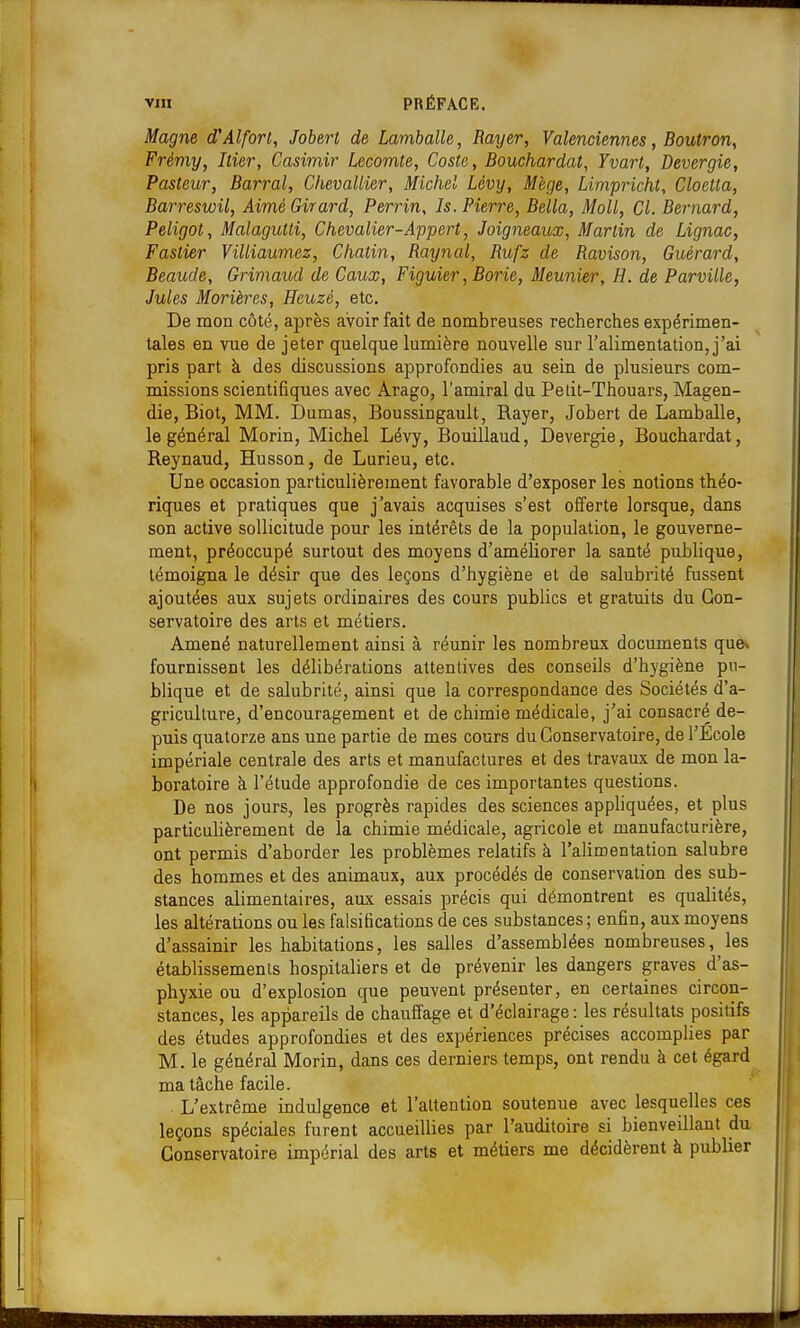 Magne d'Alforl, Jobert de Lamballe, Rayer, Valenciennes, Boutron, Frémy, hier, Casimir Lecomte, Costa, Bouchardat, Yvart, Devergie, Pasteur, Barrai, Chevallier, Michel Lévy, Mege, Limpricht, Cloetta, Barreswil, Aimé Girard, Perrin, Is. Pierre, Bella, Moll, Cl. Bernard, Peligot, Malagutti, Chevalier-Appert, Joigneaux, Martin de Lignac, Faslier Villiaumez, Chatin, Raynal, Rufz de Ravison, Guérard, Beaude, Griniaud de Caux, Figuier, Borie, Meunier, H. de Parville, Jules Morières, Hcuzé, etc. De mon côté, après avoir fait de nombreuses recherches expérimen- tales en vue de jeter quelque lumière nouvelle sur l'alimentation, j'ai pris part à des discussions approfondies au sein de plusieurs com- missions scientifiques avec Arago, l'amiral du Petit-Thouars, Magen- die, Biot, MM. Damas, Boussingault, Rayer, Jobert de Lamballe, le général Morin, Michel Lévy, Bouillaud, Devergie, Bouchardat, Reynaud, Husson, de Lurieu, etc. Une occasion particulièrement favorable d'exposer les notions théo- riques et pratiques que j'avais acquises s'est offerte lorsque, dans son active sollicitude pour les intérêts de la population, le gouverne- ment, préoccupé surtout des moyens d'améliorer la santé publique, témoigna le désir que des leçons d'hygiène et de salubrité fussent ajoutées aux sujets ordinaires des cours publics et gratuits du Con- servatoire des arts et métiers. Amené naturellement ainsi à réunir les nombreux documents que^ fournissent les délibérations attentives des conseils d'hygiène pu- blique et de salubrité, ainsi que la correspondance des Sociétés d'a- griculture, d'encouragement et de chimie médicale, j'ai consacré de- puis quatorze ans une partie de mes cours du Conservatoire, de l'Ecole impériale centrale des arts et manufactures et des travaux de mon la- boratoire à l'étude approfondie de ces importantes questions. De nos jours, les progrès rapides des sciences apphquées, et plus particulièrement de la chimie médicale, agricole et manufacturière, ont permis d'aborder les problèmes relatifs à l'alimentation salubre des hommes et des animaux, aux procédés de conservation des sub- stances alimentaires, aux essais précis qui démontrent es qualités, les altérations ou les falsifications de ces substances ; enfin, aux moyens d'assainir les habitations, les salles d'assemblées nombreuses, les établissements hospitaliers et de prévenir les dangers graves d'as- phyxie ou d'explosion que peuvent présenter, en certaines circon- stances, les appareils de chauffage et d'éclairage: les résultats positifs , des études approfondies et des expériences précises accomplies par M. le général Morin, dans ces derniers temps, ont rendu à cet égard ma tâche facile. L'extrême indulgence et l'attention soutenue avec lesquelles ces leçons spéciales furent accueillies par l'auditoire si bienveillant du Conservatoire impérial des arts et métiers me décidèrent à publier