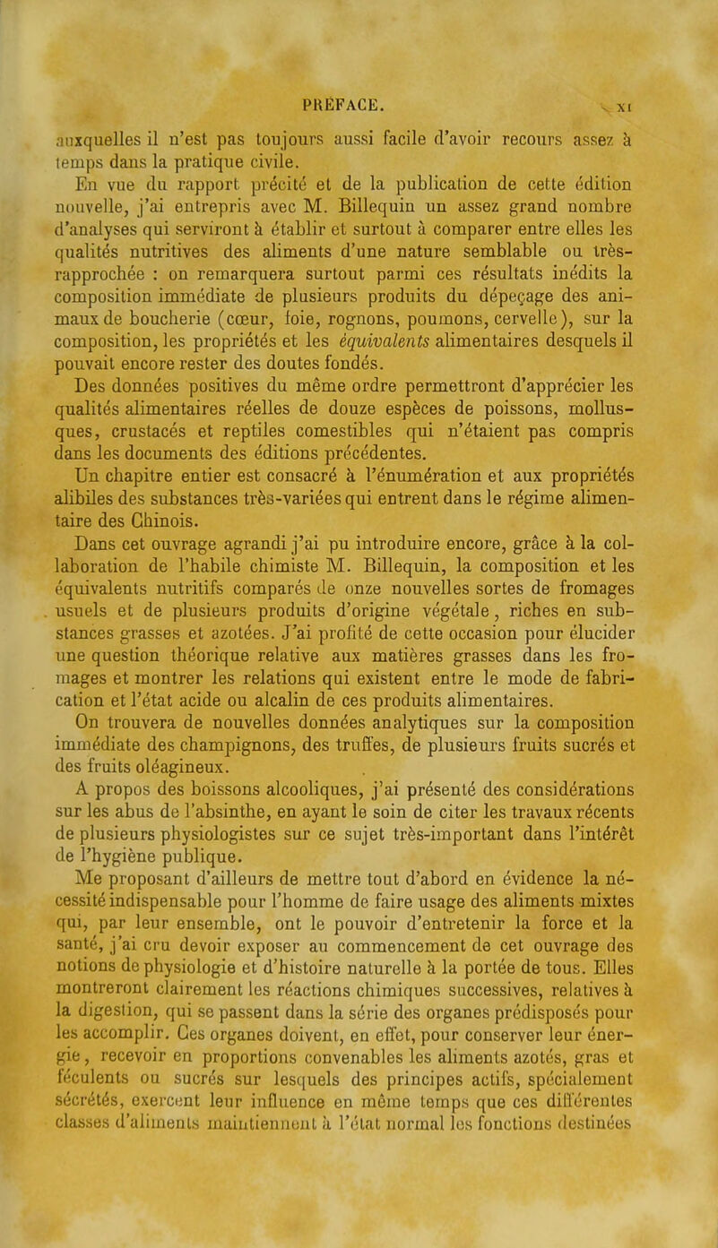 auxquelles il n'est pas toujours aussi facile d'avoir recours assez à temps dans la pratique civile. En vue du rapport précité et de la publication de cette édition nouvelle, j'ai entrepris avec M. Billequin un assez grand nombre d'analyses qui serviront à établir et surtout à comparer entre elles les qualités nutritives des aliments d'une nature semblable ou très- rapprochée : on remarquera surtout parmi ces résultats inédits la composition immédiate de plusieurs produits du dépeçage des ani- maux de boucherie (cœur, foie, rognons, poumons, cervelle), sur la composition, les propriétés et les équivalents alimentaires desquels il pouvait encore rester des doutes fondés. Des données positives du même ordre permettront d'apprécier les qualités alimentaires réelles de douze espèces de poissons, mollus- ques, crustacés et reptiles comestibles qui n'étaient pas compris dans les documents des éditions précédentes. Un chapitre entier est consacré à l'énumération et aux propriétés alibiles des substances très-variées qui entrent dans le régime alimen- taire des Chinois. Dans cet ouvrage agrandi j'ai pu introduire encore, grâce à la col- laboration de l'habile chimiste M. Billequin, la composition et les équivalents nutritifs comparés de (jnze nouvelles sortes de fromages usuels et de plusieurs produits d'origine végétale, riches en sub- stances grasses et azotées. J'ai profité de cette occasion pour élucider une question théorique relative aux matières grasses dans les fro- mages et montrer les relations qui existent entre le mode de fabri- cation et l'état acide ou alcalin de ces produits alimentaires. On trouvera de nouvelles données analytiques sur la composition immédiate des champignons, des truffes, de plusieurs fruits sucrés et des fruits oléagineux. A propos des boissons alcooliques, j'ai présenté des considérations sur les abus de l'absinthe, en ayant le soin de citer les travaux récents de plusieurs physiologistes sur ce sujet très-important dans l'intérêt de l'hygiène publique. Me proposant d'ailleurs de mettre tout d'abord en évidence la né- cessité indispensable pour l'homme de faire usage des aliments mixtes qui, par leur ensemble, ont le pouvoir d'entretenir la force et la santé, j'ai cru devoir exposer au commencement de cet ouvrage des notions de physiologie et d'histoire naturelle à la portée de tous. Elles montreront clairement les réactions chimiques successives, relatives à la digestion, qui se passent dans la série des organes prédisposés pour les accomplir. Ces organes doivent, en effet, pour conserver leur éner- gie , recevoir en proportions convenables les ahments azotés, gras et féculents ou sucrés sur lesquels des principes actifs, spécialement sécrétés, exercimt leur influence en même temps que ces différentes classes d'aliments maintiennent à l'état normal les fonctions destinées