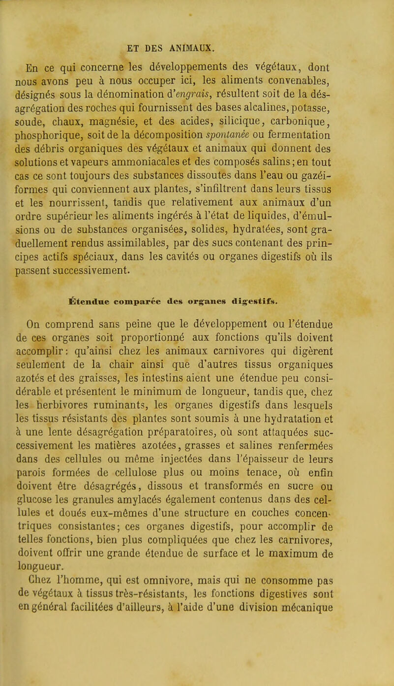 En ce qui concerne les développements des végétaux, dont nous avons peu à nous occuper ici, les aliments convenables, désignés sous la dénomination à'engrais, résultent soit de la dés- agrégation des roches qui fournissent des bases alcalines, potasse, soude, chaux, magnésie, et des acides, silicique, carbonique, phosphorique, soit de la décomposition spontanée ou fermentation des débris organiques des végétaux et animaux qui donnent des solutions et vapeurs ammoniacales et des composés salins ; en tout cas ce sont toujours des substances dissoutes dans l'eau ou gazéi- formes qui conviennent aux plantes, s'infiltrent dans leurs tissus et les nourrissent, tandis que relativement aux animaux d'un ordre supérieur les aliments ingérés à l'état de liquides, d'émul- sions ou de substances organisées, solides, hydratées, sont gra- duellement rendus assimilables, par des sucs contenant des prin- cipes actifs spéciaux, dans les cavités ou organes digestifs oii ils pansent successivement. Étendue comparée des org^anes digestifs. On comprend sans peine que le développement ou l'étendue de ces organes soit proportionné aux fonctions qu'ils doivent accomplir: qu'ainsi chez les animaux carnivores qui digèrent seulement de la chair ainsi que d'autres tissus organiques azotés et des graisses, les intestins aient une étendue peu consi- dérable et présentent le minimum de longueur, tandis que, chez les herbivores ruminants, les organes digestifs dans lesquels les tissus résistants des plantes sont soumis à une hydratation et à une lente désagrégation préparatoires, oii sont attaquées suc- cessivement les matières azotées, grasses et salines renfermées dans des cellules ou même injectées dans l'épaisseur de leurs parois formées de cellulose plus ou moins tenace, où enfin doivent être désagrégés, dissous et transformés en sucre ou glucose les granules amylacés également contenus dans des cel- lules et doués eux-mêmes d'une structure en couches concen- triques consistantes; ces organes digestifs, pour accomplir de telles fonctions, bien plus compliquées que chez les carnivores, doivent offrir une grande étendue de surface et le maximum de longueur. Chez l'homme, qui est omnivore, mais qui ne consonnme pas de végétaux à tissus très-résistants, les fonctions digeslives sont en général facilitées d'ailleurs, à l'aide d'une division mécanique