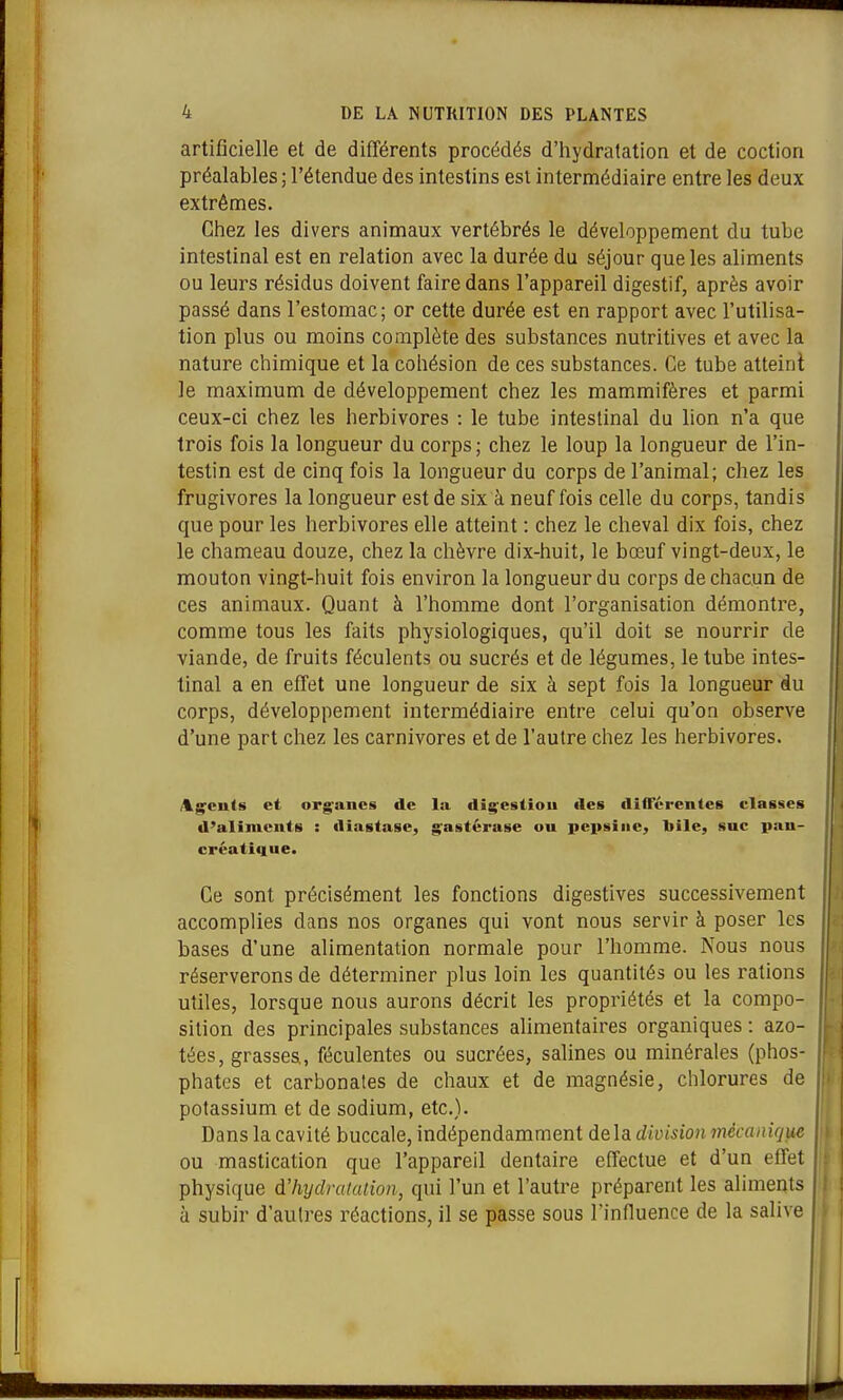 artificielle et de différents procédés d'hydratation et de coction préalables ; l'étendue des intestins est intermédiaire entre les deux extrêmes. Chez les divers animaux vertébrés le développement du tube intestinal est en relation avec la durée du séjour que les aliments ou leurs résidus doivent faire dans l'appareil digestif, après avoir passé dans l'estomac; or cette durée est en rapport avec l'utilisa- tion plus ou moins complète des substances nutritives et avec la nature chimique et la cohésion de ces substances. Ce tube atteint le maximum de développement chez les mammifères et parmi ceux-ci chez les herbivores : le tube intestinal du lion n'a que trois fois la longueur du corps; chez le loup la longueur de l'in- testin est de cinq fois la longueur du corps de l'animal; chez les frugivores la longueur est de six à neuf fois celle du corps, tandis que pour les herbivores elle atteint : chez le cheval dix fois, chez le chameau douze, chez la chèvre dix-huit, le bœuf vingt-deux, le mouton vingt-huit fois environ la longueur du corps de chacun de ces animaux. Quant à l'homme dont l'organisation démontre, comme tous les faits physiologiques, qu'il doit se nourrir de viande, de fruits féculents ou sucrés et de légumes, le tube intes- tinal a en effet une longueur de six à sept fois la longueur Au corps, développement intermédiaire entre celui qu'on observe d'une part chez les carnivores et de l'autre chez les herbivores. Ag'culs et org^ancs de la dig^esliou îles différentes classes d'aliments : diastasc, g^astérase ou peitsiiie, bile, suc pan- créatique. Ce sont précisément les fonctions digestives successivement accomplies dans nos organes qui vont nous servir à poser les bases d'une alimentation normale pour l'homme. Nous nous réserverons de déterminer plus loin les quantités ou les rations utiles, lorsque nous aurons décrit les propriétés et la compo- sition des principales substances alimentaires organiques : azo- tées, grasses, féculentes ou sucrées, salines ou minérales (phos- phates et carbonates de chaux et de magnésie, chlorures de potassium et de sodium, etc.). Dans la cavité buccale, indépendamment delà division mécanique ou mastication que l'appareil dentaire effectue et d'un effet physique d'hydrataiion, qui l'un et l'autre préparent les aliments à subir d'autres réactions, il se passe sous l'influence de la salive