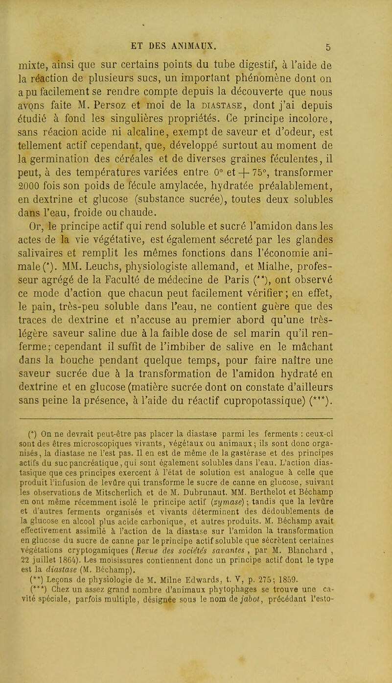 mixte, ainsi que sur certains points du tube digestif, à l'aide de la réaction de plusieurs sucs, un important phénomène dont on a pu facilement se rendre compte depuis la découverte que nous avQns faite M. Persoz et moi de la diastase, dont j'ai depuis étudié à fond les singulières propriétés. Ce principe incolore, sans réacion acide ni alcaline, exempt de saveur et d'odeur, est tellement actif cependant, que, développé surtout au moment de la germination des céréales et de diverses graines féculentes, il peut, à des températures variées entre 0° et + 75°, transformer 2000 fois son poids de fécule amylacée, hydratée préalablement, en dextrine et glucose (substance sucrée), toutes deux solubles dans l'eau, froide ou chaude. Or, le principe actif qui rend soluble et sucré l'amidon dans les actes de la vie végétative, est également sécrété par les glandes salivaires et remplit les mêmes fonctions dans l'économie ani- male (*). MM. Leuchs, physiologiste allemand, et Mialhe, profes- seur agrégé de la Faculté de médecine de Paris (**), ont observé ce mode d'action que chacun peut facilement vérifier ; en effet, le pain, très-peu soluble dans l'eau, ne contient guère que des traces de dextrine et n'accuse au premier abord qu'une très- légère saveur saline due à la faible dose de sel marin qu'il ren- ferme; cependant il suffît de l'imbiber de salive en le mâchant dans la bouche pendant quelque temps, pour faire naître une saveur sucrée due à la transformation de l'amidon hydraté en dextrine et en glucose (matière sucrée dont on constate d'ailleurs sans peine la présence, à l'aide du réactif cupropotassique) (*'*). (*) On ne devrait peut-être pas placer la diastase parmi les ferments : ceux-ci sont des êtres microscopiques vivants, végétaux ou animaux; ils sont donc orga- nisés, la diastase ne l'est pas. Il en est de même de lagastérase et des principes actifs du suc pancréatique, qui sont également solubles dans l'eau. L'action dias- tasique que ces principes exercent à l'état de solution est analogue à celle que produit l'infusion de levûre qui transforme le sucre de canne en glucose, suivant les observations de Mitscherlich et de M. Dubrunaut. MM. Berlhelot et Béchamp en ont même récemment isolé le principe actif (zymase); tandis que la levûre et d'autres ferments organisés et vivants déterminent des dédoublements de la glucose en alcool plus acide carbonique, et autres produits. M. Béchamp avait effectivement assimilé à l'action de la diastase sur l'amidon la transformation en glucose du sucre de canne par le principe actif soluble que sécrètent certaines végétations cryptogamiques (Àei;Me des sociétés savantes, par M. Blanchard , 22 juillet 1864). Les moisissures contiennent donc un principe actif dont le type est la diastase (M. Béchamp). (**) Leçons de physiologie de M. Milne Edwards, t. V, p. 275; 1859. (*) Chez un assez grand nombre d'animaux phytophages se trouve une ca- vité spéciale, parfois multiple, désignée sous le nom de jo!)o(, précédant l'esto-