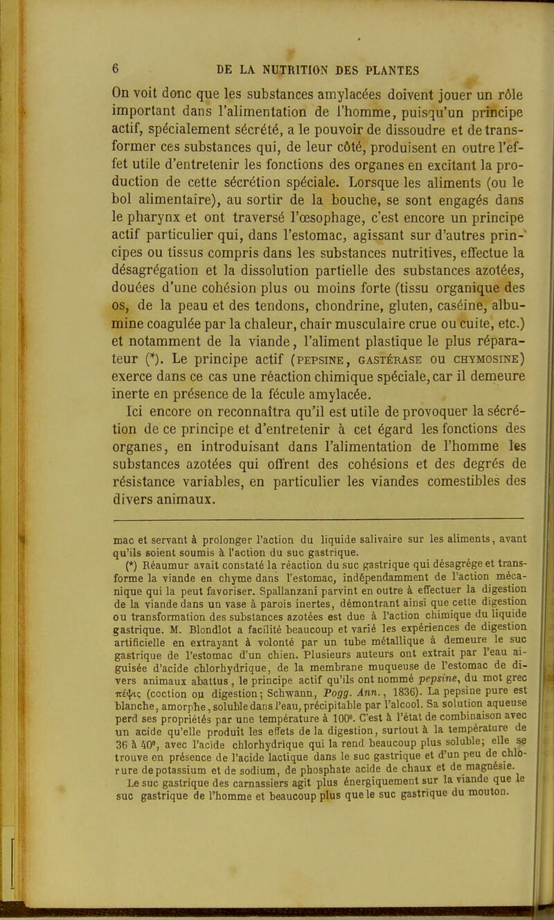 On voit donc que les substances amylacées doivent jouer un rôle important dans l'alimentation de l'homme, puisqu'un principe actif, spécialement sécrété, a le pouvoir de dissoudre et de trans- former ces substances qui, de leur côté, produisent en outre l'ef- fet utile d'entretenir les fonctions des organes en excitant la pro- duction de cette sécrétion spéciale. Lorsque les aliments (ou le bol alimentaire), au sortir de la bouche, se sont engagés dans le pharynx et ont traversé l'œsophage, c'est encore un principe actif particulier qui, dans l'estomac, agissant sur d'autres prin- cipes ou tissus compris dans les substances nutritives, effectue la désagrégation et la dissolution partielle des substances azotées, douées d'une cohésion plus ou moins forte (tissu organique des os, de la peau et des tendons, chondrine, gluten, caséine, albu- mine coagulée par la chaleur, chair musculaire crue ou cuite, etc.) et notamment de la viande, l'aliment plastique le plus répara- teur (*). Le principe actif (pepsine, gastérase ou chymosine) exerce dans ce cas une réaction chimique spéciale, car il demeure inerte en présence de la fécule amylacée. Ici encore on reconnaîtra qu'il est utile de provoquer la sécré- tion de ce principe et d'entretenir à cet égard les fonctions des organes, en introduisant dans l'alimentation de l'homme les substances azotées qui offrent des cohésions et des degrés de résistance variables, en particulier les viandes comestibles des divers animaux. mac et servant à prolonger l'action du liquide salivaire sur les aliments, avant qu'ils soient soumis à l'action du suc gastrique. (*) Réaumur avait constaté la réaction du suc gastrique qui désagrège et trans- forme la viande en chyme dans l'estomac, indépendamment de l'action méca- nique qui la peut favoriser. Spallanzani parvint en outre à effectuer la digestion de la viande dans un vase à parois inertes, démontrant ainsi que cette digestion ou transformation des substances azotées est due à l'action chimique du liquide gastrique. M. Blondlot a facilité beaucoup et varié les expériences de digestion artificielle en extrayant à volonté par un tube métallique à demeure^ le suc gastrique de l'estomac d'un chien. Plusieurs auteurs ont extrait par l'eau ai- guisée d'acide chlorhydrique, de la membrane muqueuse de l'estomac de di- vers animaux abattus , le principe actif qu'ils ont nommé pepsine, du mot grec itéi}/i; (coction on digestion; Schwann, Pogg. Ann., 1836). La pepsine pure est blanche, amorphe, solubledans l'eau, précipitable par l'alcool. Sa solution aqueuse perd ses propriétés par une température à 100. C'est à l'état de combinaison avec un acide qu'elle produit les effets de la digestion, surtout à la température de 36 à 40», avec l'acide chlorhydrique qui la rend beaucoup plus soluble; elle se trouve en présence de l'acide lactique dans le suc gastrique et d'un peu de chlo- rure de potassium et de sodium, de phosphate acide de chaux et de magnésie. Le suc gastrique des carnassiers agit plus énergiquement sur la viande que le suc gastrique de l'homme et beaucoup plus que le suc gastrique du mouton.