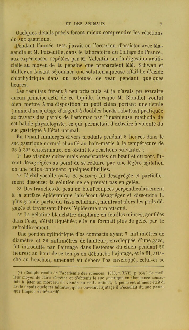Quelques détails précis feront mieux comprendre les réactions du suc gastrique. Pendant l'année 1842 j'avais eu l'occasion d'assister avec Ma~ gendie et M. Poiseuille, dans le laboratoire du Collège de France, aux expériences répétées par M. Valentin sur la digestion artifi- cielle au moyen de la pepsine que préparaient MM. Schwan et Muller en faisant séjourner une solution aqueuse affaiblie d'acide chlorhydrique dans un estomac de veau pendant quelques heures. Les résultats furent à peu près nuls et je n'avais pu extraire aucun principe actif de ce liquide, lorsque M. Blondlot voulut bien mettre à ma disposition un petit chien portant une fistule (munie d'un ajutage d'argent à doubles bords rabattus) pratiquée au travers des parois de l'estomac par l'ingénieuse méthode de cet habile physiologiste, ce qui permettait d'extraire à volonté du suc gastrique à l'état normal. En tenant immergés divers produits pendant 8 heures dans le suc gastrique normal chauffé au bain-marie à la température de 36 à 39 centésimaux, on obtint les réactions suivantes : l Les viandes cuites mais consistantes du bœuf et du porc fu- rent désagrégées au point de se réduire par une légère agitation en une pulpe contenant quelques fibrilles, 2° L'ichlhyocolle {colle de poisson) fut désagrégée et partielle- ment dissoute ; la solution ne se prenait pas en gelée. 3° Des tranches de peau de bœuf coupées perpendiculairement h la surface épidermique laissèrent désagréger et dissoudre la plus grande partie du tissu cellulaire, montrant alors les poils dé- gagés et traversant libres l'épiderme non attaqué. 4° La gélatine blanchâtre diaphane en feuilles minces, gonflées dans l'eau, s'était liquéfiée; elle ne formait plus de gelée par le refroidissement. Une portion cylindrique d'os compacte ayant 7 millimètres de diamètre et 32 millimètres de hauteur, enveloppée d'une gaze, fut introduite par l'ajutage dans l'estomac du chien pendant 50 heures; au bout de ce temps on déboucha l'ajutage, et le fil, atta- ché au bouchon, amenant au dehors l'os enveloppé, celui-ci se (*) (Compte rendu de TAcadémie des sciences, 1843, t.XVII, p. 654.) Le meil- leur moyen de faire sécréter et d'obtenir le suc gastrique en abondance consis- tait à jeter un morceau de viande au petit animal; à peine cet aliment était-il avalé depuis quelques minutes, qu'en ouvrant l'ajutage il s'écoulait du suc gastri- que limpide «t très-actif.