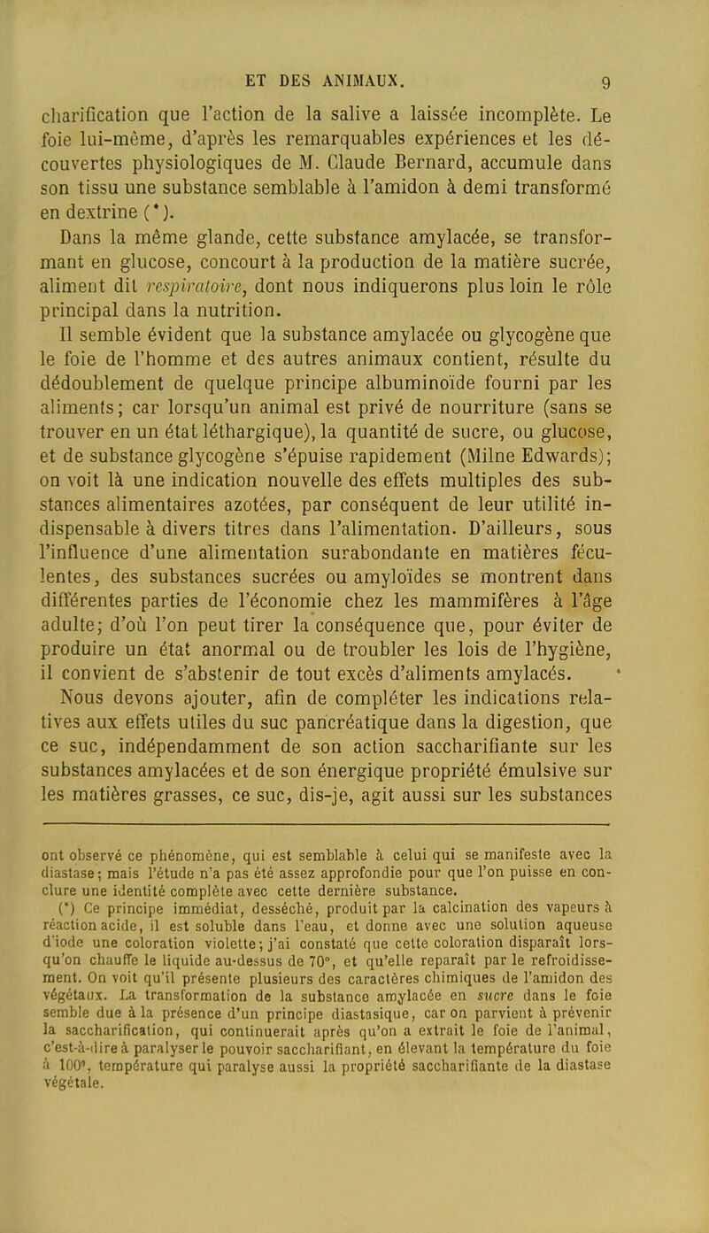 cliarification que l'action de la salive a laissée incomplète. Le foie lui-même, d'après les remarquables expériences et les dé- couvertes physiologiques de M. Claude Bernard, accumule dans son tissu une substance semblable à l'amidon à demi transformé en dextrine (*). Dans la même glande, cette substance amylacée, se transfor- mant en glucose, concourt à la production de la matière sucrée, aliment dit respiratoire, dont nous indiquerons plus loin le rôle principal dans la nutrition. Il semble évident que la substance amylacée ou glycogène que le foie de l'homme et des autres animaux contient, résulte du dédoublement de quelque principe albuminoïde fourni par les aliments ; car lorsqu'un animal est privé de nourriture (sans se trouver en un état léthargique), la quantité de sucre, ou glucose, et de substance glycogène s'épuise rapidement (Milne Edwards); on voit là une indication nouvelle des effets multiples des sub- stances alimentaires azotées, par conséquent de leur utilité in- dispensable à divers titres dans l'alimentation. D'ailleurs, sous l'influence d'une alimentation surabondante en matières fécu- lentes, des substances sucrées ou amyloïdes se montrent dans différentes parties de l'économie chez les mammifères à l'âge adulte; d'où l'on peut tirer la conséquence que, pour éviter de produire un état anormal ou de troubler les lois de l'hygiène, il convient de s'abstenir de tout excès d'aliments amylacés. Nous devons ajouter, afin de compléter les indications rela- tives aux effets utiles du suc pancréatique dans la digestion, que ce suc, indépendamment de son action saccharifiante sur les substances amylacées et de son énergique propriété émulsive sur les matières grasses, ce suc, dis-je, agit aussi sur les substances ont observé ce phénomène, qui est semblable h celui qui se manifeste avec la diastase; mais l'étude n'a pas été assez approfondie pour que l'on puisse en con- clure une identité complète avec cette dernière substance. (') Ce principe immédiat, desséché, produit par la calcination des vapeurs ;\ réaction acide, il est soluhle dans l'eau, et donne avec une solution aqueuse d'iode une coloration violette ; j'ai constaté que celte coloration disparaît lors- qu'on chauffe le liquide au-dessus de 70°, et qu'elle reparaît par le refroidisse- ment. On voit qu'il présente plusieurs des caractères chimiques de l'amidon des végétaux. La transformation de la substance amylacée en sucre dans le foie semble due à la présence d'un principe diastasique, car on parvient à prévenir la saccharificalion, qui continuerait après qu'on a extrait le foie de l'animal, c'est-à-dire à paralyser le pouvoir saccharifîant, en élevant la température du foie à 100', température qui paralyse aussi la propriété saccharifiante de la diastase végétale.