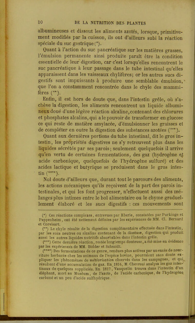 albumineuses et dissout les aliments azotés, lorsque, primitive- ment modifiés par la cuisson, ils ont d'ailleurs subi la réaction spéciale du suc gastrique(*). Quant à l'action du suc pancréatique sur les matières grasses, l'émulsion permanente ainsi produite paraît être la condition essentielle de leur digestion, car c'est lorsqu'elles rencontrent le suc pancréatique à leur passage dans le tube intestinal qu'elles apparaissent dans les vaisseaux chylifères; or les autres sucs di- gestifs sont impuissants à produire une semblable émulsion, que l'on a constamment rencontrée dans le chyle des mammi- fères (**). Enfin, il est hors de doute que, dans l'intestin grêle, où s'a- chève la digestion, les aliments rencontrent un liquide albumi- neuxdoué d'une légère réaction alcaline, contenant des chlorures et phosphates alcalins, qui a le pouvoir de transformer en glucose ce qui reste de matière amylacée, d'émulsionner les graisses et de compléter en outre la digestion des substances azotées (***). Quant aux dernières portions du tube intestinal, dit le gros in- testin , les propriétés digestives ne s'y retrouvent plus dans les liquides sécrétés par ses parois; seulement quelquefois il arrive qu'en vertu de certaines fermentations, des gaz (hydrogène ej; acide carbonique, quelquefois de l'hydrogène sulfuré) et des acides lactique et butyrique se produisent dans le gros intes- tin (****). Nul doute d'ailleurs que, durant tout le parcours des aliments, les actions mécaniques qu'ils reçoivent de la part des parois in- testinales, et qui les font progresser, n'eflfectuent aussi des mé- langes plus intimes entre le bol alimentaire ou le chyme graduel- lement élaboré et les sucs digestifs : ces mouvements sont (*) Ces réactions complexes, entrevues par Eberle, constatées par Purkinge et Pappenheim , ont été nettement définies par les expériences de MM. Cl. Bernard et Corvisart. (**) Le chyle résulte de la digestion complémentaire effectuée dans l'intestin, par les sucs neutres ou alcalins contenant de la diastase, digestion qui produit aussi les autres liquides nutritifs absorbables dans l'intestin grêle. (**') Cette dernière réaction, restée longtemps douteuse, a été mise en évidence par les expériences de MM. Bidder et Schmidt. (****) Des fermentations de ce genre, rendues plus actives par un excès de nour- riture herbacée chez les animaux de l'espèce bovine, pourraient sans doute ex- pliquer les phénomènes de météorisation observés dans les campagnes, et qui résultent d'une accumulation de gaz. EnJ814, M. Chevreul analysa les gaz intes- tinaux de quelques suppliciés. En 1817, Vauquelin trouva dans l'intestin d'un éléphant, mort au Muséum, de l'azote, de l'acide carbonique, de l'hydrogène carboné et un peu d'acide sulfhydrique.