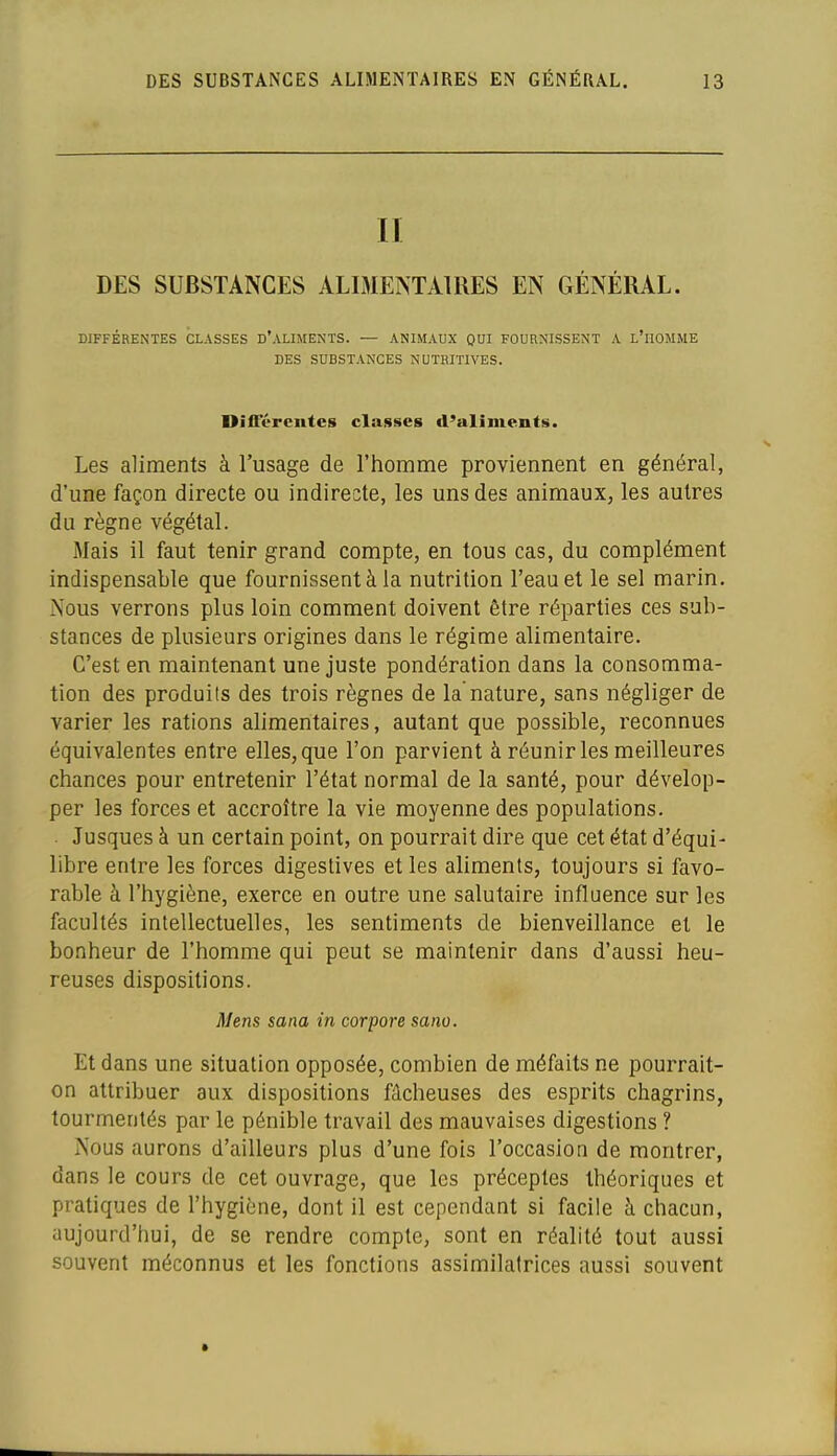 II DES SUBSTANCES ALIMENTAIRES EN GÉNÉRAL. DIFFÉRENTES CLASSES D'ALIMENTS. — ANIMAUX QUI FOURNISSENT A l'iIOMME DES SUBSTANCES NUTRITIVES. DifTéreiitcB classes d'aliments. Les aliments à l'usage de l'homme proviennent en général, d'une façon directe ou indirecte, les uns des animaux, les autres du règne végétal. Mais il faut tenir grand compte, en tous cas, du complément indispensable que fournissent à la nutrition l'eau et le sel marin. Nous verrons plus loin comment doivent être réparties ces sub- stances de plusieurs origines dans le régime alimentaire. C'est en maintenant une juste pondération dans la consomma- tion des produits des trois règnes de la nature, sans négliger de varier les rations alimentaires, autant que possible, reconnues équivalentes entre elles, que l'on parvient à réunir les meilleures chances pour entretenir l'état normal de la santé, pour dévelop- per les forces et accroître la vie moyenne des populations. Jusques à un certain point, on pourrait dire que cet état d'équi- libre entre les forces digestives et les aliments, toujours si favo- rable à l'hygiène, exerce en outre une salutaire influence sur les facultés intellectuelles, les sentiments de bienveillance et le bonheur de l'homme qui peut se maintenir dans d'aussi heu- reuses dispositions. Mens sana in corpore sano. Et dans une situation opposée, combien de méfaits ne pourrait- on attribuer aux dispositions fâcheuses des esprits chagrins, tourmentés par le pénible travail des mauvaises digestions ? Nous aurons d'ailleurs plus d'une fois l'occasion de montrer, dans le cours de cet ouvrage, que les préceptes théoriques et pratiques de l'hygiène, dont il est cependant si facile h chacun, aujourd'hui, de se rendre compte, sont en réalité tout aussi souvent méconnus et les fonctions assimilatrices aussi souvent