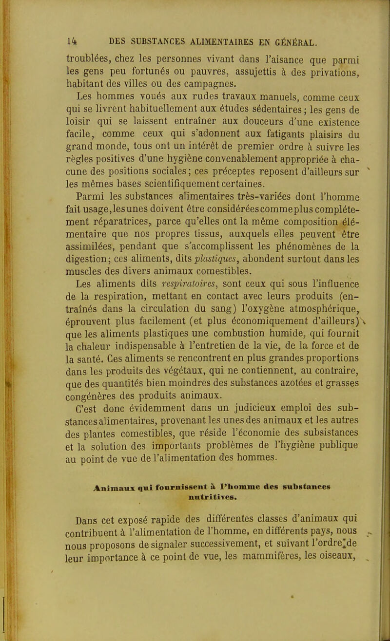 troublées, chez les personnes vivant dans l'aisance que parmi les gens peu fortunés ou pauvres, assujettis à des privations, habitant des villes ou des campagnes. Les hommes voués aux rudes travaux manuels, comme ceux qui se livrent habituellement aux études sédentaires ; les gens de loisir qui se laissent entraîner aux douceurs d'une existence facile, comme ceux qui s'adonnent aux fatigants plaisirs du grand monde, tous ont un intérêt de premier ordre à suivre les règles positives d'une hygiène convenablement appropriée à cha- cune des positions sociales ; ces préceptes reposent d'ailleurs sur les mêmes bases scientifiquement certaines. Parmi les substances alimentaires très-variées dont l'homme fait usage,les unes doivent êti'e considérées comme plus complète- ment réparatrices, parce qu'elles ont la même composition élé- mentaire que nos propres tissus, auxquels elles peuvent être assimilées, pendant que s'accomplissent les phénomènes de la digestion; ces aliments, dits plastiques, abondent surtout dans les muscles des divers animaux comestibles. Les aliments dits respiratoires, sont ceux qui sous l'influence de la respiration, mettant en contact avec leurs produits (en- traînés dans la circulation du sang) l'oxygène atmosphérique, éprouvent plus facilement (et plus économiquement d'ailleurs)\ que les aliments plastiques une combustion humide, qui fournit la chaleur indispensable à l'entretien de la vie, de la force et de la santé. Ces aliments se rencontrent en plus grandes proportions dans les produits des végétaux, qui ne contiennent, au contraire, que des quantités bien moindres des substances azotées et grasses congénères des produits animaux. C'est donc évidemment dans un judicieux emploi des sub- stances alimentaires, provenant les unes des animaux et les autres des plantes comestibles, que réside l'économie des subsistances et la solution des importants problèmes de l'hygiène publique au point de vue de l'alimentation des hommes. Animaux qui fournissent à l'bomme des substances nutritives. Dans cet exposé rapide des différentes classes d'animaux qui contribuent à l'alimentation de l'homme, en différents pays, nous nous proposons de signaler successivement, et suivant l'ordre^de leur importance à ce point de vue, les mammifères, les oiseaux.