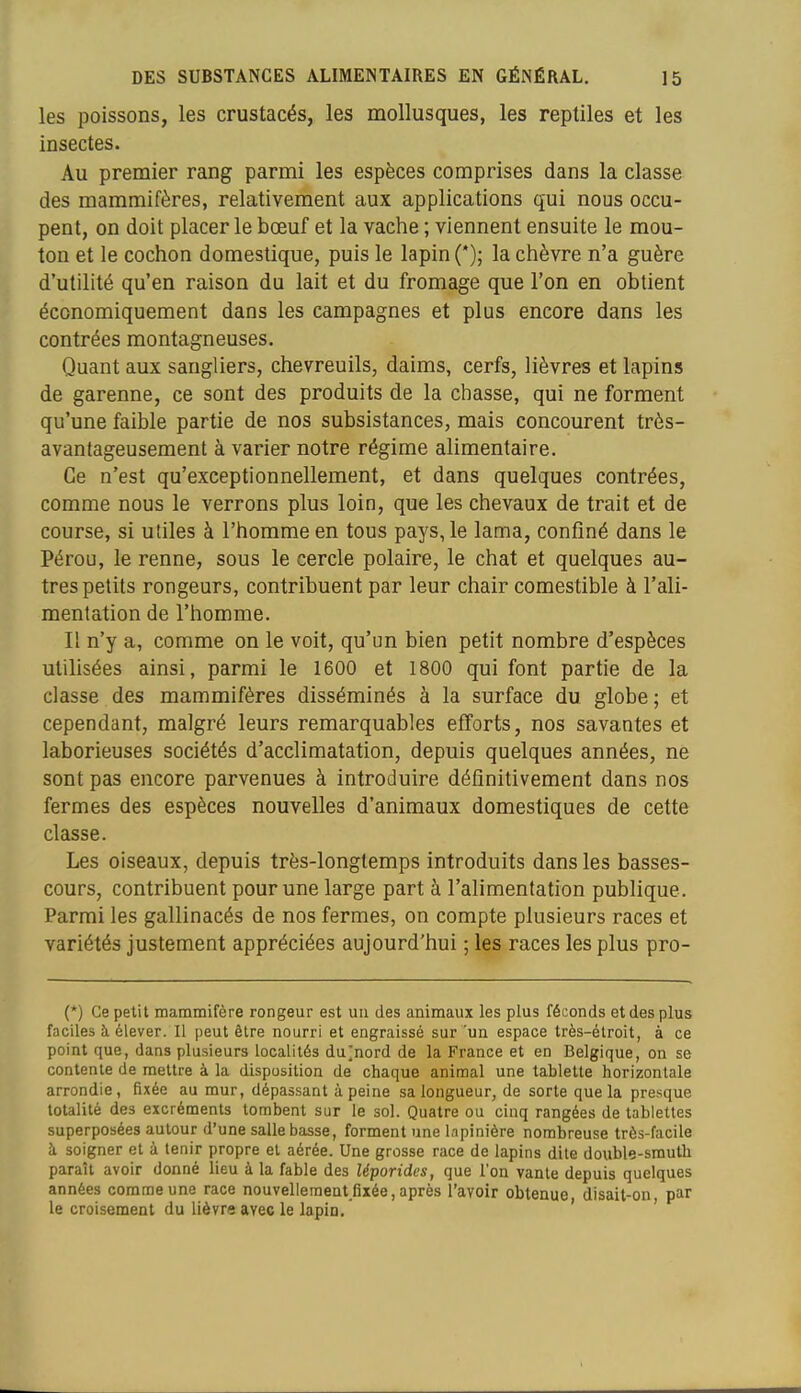 les poissons, les crustacés, les mollusques, les reptiles et les insectes. Au premier rang parmi les espèces comprises dans la classe des mammifères, relativement aux applications qui nous occu- pent, on doit placer le bœuf et la vache ; viennent ensuite le mou- ton et le cochon domestique, puis le lapin (*); la chèvre n'a guère d'utilité qu'en raison du lait et du fromage que l'on en obtient économiquement dans les campagnes et plus encore dans les contrées montagneuses. Quant aux sangliers, chevreuils, daims, cerfs, lièvres et lapins de garenne, ce sont des produits de la chasse, qui ne forment qu'une faible partie de nos subsistances, mais concourent très- avantageusement à varier notre régime alimentaire. Ce n'est qu'exceptionnellement, et dans quelques contrées, comme nous le verrons plus loin, que les chevaux de trait et de course, si utiles à l'homme en tous pays, le lama, confiné dans le Pérou, le renne, sous le cercle polaire, le chat et quelques au- tres petits rongeurs, contribuent par leur chair comestible à l'ali- mentation de l'homme. Il n'y a, comme on le voit, qu'un bien petit nombre d'espèces utilisées ainsi, parmi le 1600 et 1800 qui font partie de la classe des mammifères disséminés à la surface du globe; et cependant, malgré leurs remarquables efforts, nos savantes et laborieuses sociétés d'acclimatation, depuis quelques années, ne sont pas encore parvenues à introduire définitivement dans nos fermes des espèces nouvelles d'animaux domestiques de cette classe. Les oiseaux, depuis très-longtemps introduits dans les basses- cours, contribuent pour une large part à l'alimentation publique. Parmi les gallinacés de nos fermes, on compte plusieurs races et variétés justement appréciées aujourd'hui ; les races les plus pro- (*) Ce petit mammifère rongeur est un des animaux les plus féconds et des plus faciles à élever. Il peut être nourri et engraissé sur 'un espace très-étroit, à ce point que, dans plusieurs localités du]nord de la France et en Belgique, on se contente de mettre à la disposition de chaque animal une tablette horizontale arrondie, fixée au mur, dépassant à peine sa longueur, de sorte que la presque totalité des excréments tombent sur le sol. Quatre ou cinq rangées de tablettes superposées autour d'une salle basse, forment une Inpinière nombreuse très-facile à soigner et à tenir propre et aérée. Une grosse race de lapins dite double-smuth paraît avoir donné lieu à la fable des léporidcs, que l'on vante depuis quelques années comme une race nouvelleraent fixée, après l'avoir obtenue disait-on par le croisement du lièvre avec le lapin. ' '