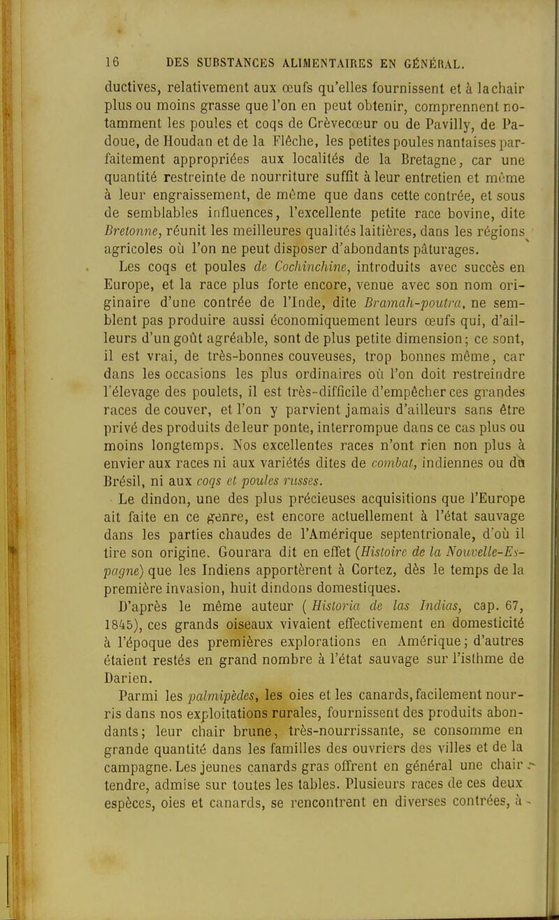 ductives, relativement aux œufs qu'elles fournissent et à la chair plus ou moins grasse que l'on en peut obtenir, comprennent no- tamment les poules et coqs de Crèvecœur ou de Pavilly, de Pa- doue, de Houdan et de la Flèche, les petites poules nantaises par- faitement appropriées aux localités de la Bretagne, car une quantité restreinte de nourriture suffît à leur entretien et mùme à leur engraissement, de même que dans cette contrée, et sous de semblables influences, l'excellente petite race bovine, dite Bretonne, réunit les meilleures qualités laitières, dans les régions agricoles où l'on ne peut disposer d'abondants pâturages. Les coqs et poules de Cochinchine, introduits avec succès en Europe, et la race plus forte encore, venue avec son nom ori- ginaire d'une contrée de l'Inde, dite Bramah-poutm. ne sem- blent pas produire aussi économiquement leurs œufs qui, d'ail- leurs d'un goût agréable, sont de plus petite dimension; ce sont, il est vrai, de très-bonnes couveuses, trop bonnes même, car dans les occasions les plus ordinaires où l'on doit restreindre l'élevage des poulets, il est très-difficile d'empêcher ces grandes races de couver, et l'on y parvient jamais d'ailleurs sans être privé des produits de leur ponte, interrompue dans ce cas plus ou moins longtemps. Nos excellentes races n'ont rien non plus à envier aux races ni aux variétés dites de combat, indiennes ou dh Brésil, ni aux coqs et poules russes. Le dindon, une des plus précieuses acquisitions que l'Europe ait faite en ce genre, est encore actuellement à l'état sauvage dans les parties chaudes de l'Amérique septentrionale, d'où il tire son origine. Gourara dit en effet {Histoire de la Nouvelle-Es- pagne) que les Indiens apportèrent à Cortez, dès le temps de la première invasion, huit dindons domestiques. D'après le même auteur ( Historia de las Indias, cap. 67, 1845), ces grands oiseaux vivaient effectivement en domesticité à l'époque des premières explorations en Amérique; d'autres étaient restés en grand nombre à l'état sauvage sur l'islhme de Darien. Parmi les palmipèdes, les oies et les canards, facilement nour- ris dans nos exploitations rurales, fournissent des produits abon- dants; leur chair brune, très-nourrissante, se consomme en grande quantité dans les familles des ouvriers des villes et de la campagne. Les jeunes canards gras offrent en général une chair tendre, admise sur toutes les tables. Plusieurs races de ces deux espèces, oies et canards, se rencontrent en diverses contrées, à -