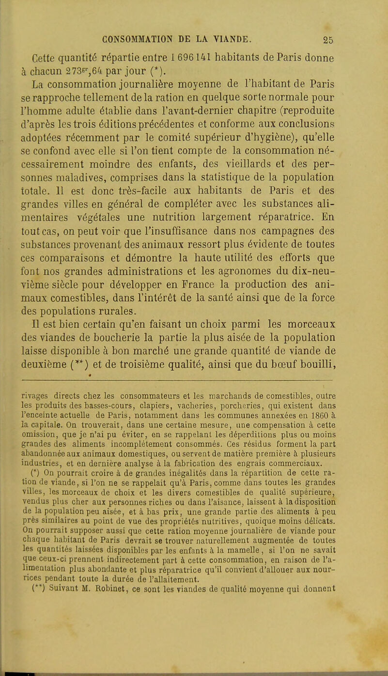 Cette quantité répartie entre 1 696141 habitants de Paris donne à chacun 2736'-,64 par jour (*). La consommation journalière moyenne de l'habitant de Paris se rapproche tellement de la ration en quelque sorte normale pour l'homme adulte établie dans l'avant-dernier chapitre (reproduite d'après les trois éditions précédentes et conforme aux conclusions adoptées récemment par le comité supérieur d'hygiène), qu'elle se confond avec elle si l'on tient compte de la consommation né- cessairement moindre des enfants, des vieillards et des per- sonnes maladives, comprises dans la statistique de la population totale. 11 est donc très-facile aux habitants de Paris et des grandes villes en général de compléter avec les substances ali- mentaires végétales une nutrition largement réparatrice. En tout cas, on peut voir que l'insuffisance dans nos campagnes des substances provenant des animaux ressort plus évidente de toutes ces comparaisons et démontre la haute utilité des efforts que font nos grandes administrations et les agronomes du dix-neu- vième siècle pour développer en France la production des ani- maux comestibles, dans l'intérêt de la santé ainsi que de la force des populations rurales. Il est bien certain qu'en faisant un choix parmi les morceaux des viandes de boucherie la partie la plus aisée de la population laisse disponible à bon marché une grande quantité de viande de deuxième C**) et de troisième qualité, ainsi que du bœuf bouilli, rivages directs chez les consommateurs et les marchands de comestibles, outre les produits des basses-cours, clapiers, vacheries, porcheries, qui existent dans l'enceinte actuelle de Paris, notamment dans les communes annexées en 1860 à la capitale. On trouverait, dans une certaine mesure, une compensation à cette omission, que je n'ai pu éviter, en se rappelant les déperditions plus ou moins grandes des aliments incomplètement consommés. Ces résidus forment la part abandonnée aux animaux domestiques, ou servent de matière première à plusieurs industries, et en dernière analyse à la fabrication des engrais commerciaux. (*) On pourrait croire à de grandes inégalités dans la répartition de cette ra- tion de viande, si l'on ne se rappelait qu'à Paris, comme dans toutes les grandes villes, les morceaux de choix et les divers comestibles de qualité supérieure, vendus plus cher aux personnes riches ou dans l'aisance, laissent à la disposition de la population peu aisée, et à bas prix, une grande partie des aliments à peu près similaires au point de vue des propriétés nutritives, quoique moins délicats. On pourrait supposer aussi que cette ration moyenne journalière de viande pour chaque habitant de Paris devrait se trouver naturellement augmentée de toutes les quantités laissées disponibles par les enfants à la mamelle, si l'on ne savait que ceux-ci prennent indirectement part à cette consommation, en raison de l'a- limentation plus abondante et plus réparatrice qu'il convient d'allouer aux nour- rices pendant toute la durée de l'allaitement. (*') Suivant M. Robinet, ce sont les viandes de qualité moyenne qui donnent