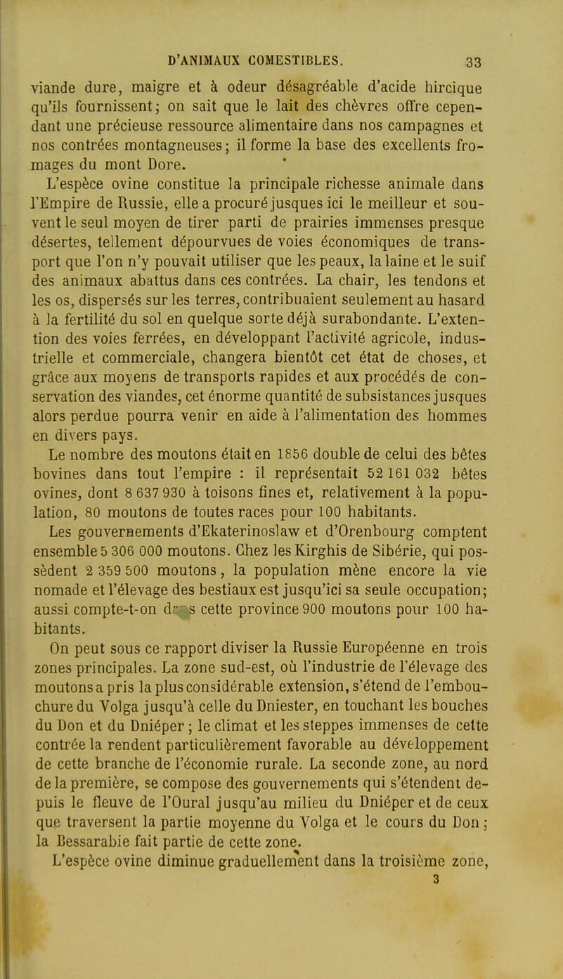 viande dure, maigre et à odeur désagréable d'acide liircique qu'ils fournissent; on sait que le lait des chèvres offre cepen- dant une précieuse ressource alimentaire dans nos campagnes et nos contrées montagneuses; il forme la base des excellents fro- mages du mont Dore. L'espèce ovine constitue la principale richesse animale dans l'Empire de Russie, elle a procuré jusques ici le meilleur et sou- vent le seul moyen de tirer parti de prairies immenses presque désertes, tellement dépourvues de voies économiques de trans- port que l'on n'y pouvait utiliser que les peaux, la laine et le suif des animaux abattus dans ces contrées. La chair, les tendons et les os, dispersés sur les terres, contribuaient seulement au hasard à la fertilité du sol en quelque sorte déjà surabondante. L'exten- tion des voies ferrées, en développant l'activité agricole, indus- trielle et commerciale, changera bientôt cet état de choses, et grâce aux moyens de transports rapides et aux procédés de con- servation des viandes, cet énorme quantité de subsistances jusques alors perdue pourra venir en aide à l'alimentation des hommes en divers pays. Le nombre des moutons était en 1856 double de celui des bêtes bovines dans tout l'empire : il représentait 52 161 032 bêtes ovines, dont 8 637 930 à toisons fines et, relativement à la popu- lation, 80 moutons de toutes races pour 100 habitants. Les gouvernements d'Ekaterinoslaw et d'Orenbourg comptent ensembles 306 000 moutons. Chez lesKirghis de Sibérie, qui pos- sèdent 2 359 500 moutons, la population mène encore la vie nomade et l'élevage des bestiaux est jusqu'ici sa seule occupation; aussi compte-t-on d s cette province 900 moutons pour 100 ha- bitants. On peut sous ce rapport diviser la Russie Européenne en trois zones principales. La zone sud-est, oi!i l'industrie de l'élevage des moutons a pris la plus considérable extension, s'étend de l'embou- chure du Volga jusqu'à celle du Dniester, en touchant les bouches du Don et du Dniéper ; le climat et les steppes immenses de cette contrée la rendent particulièrement favorable au développement de cette branche de l'économie rurale. La seconde zone, au nord de la première, se compose des gouvernements qui s'étendent de- puis le fleuve de l'Oural jusqu'au milieu du Dniéper et de ceux que traversent la partie moyenne du Volga et le cours du Don ; la Bessarabie fait partie de cette zone. L'espèce ovine diminue graduellement dans la troisième zone, 3