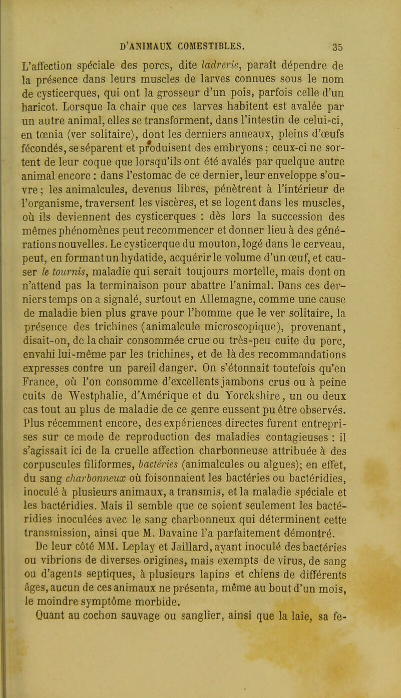 L'affection spéciale des porcs, dite ladrerie, paraît dépendre de la présence dans leurs muscles de larves connues sous le nom de cysticerques, qui ont la grosseur d'un pois, parfois celle d'un haricot. Lorsque la chair que ces larves habitent est avalée par un autre animal, elles se transforment, dans l'intestin de celui-ci, en tœnia (ver solitaire), dont les derniers anneaux, pleins d'oeufs fécondés, se séparent et produisent des embryons ; ceux-ci ne sor- tent de leur coque que lorsqu'ils ont été avalés par quelque autre animal encore : dans l'estomac de ce dernier, leur enveloppe s'ou- vre ; les animalcules, devenus libres, pénètrent à l'intérieur de l'organisme, traversent les viscères, et se logent dans les muscles, où ils deviennent des cysticerques : dès lors la succession des mêmes phénomènes peut recommencer et donner lieu à des géné- rations nouvelles. Le cysticerque du mouton, logé dans le cerveau, peut, en formant un hydatide, acquérir le volume d'un œuf, et cau- ser le tournis, maladie qui serait toujours mortelle, mais dont on n'attend pas la terminaison pour abattre l'animal. Dans ces der- niers temps on a signalé, surtout en Allemagne, comme une cause de maladie bien plus grave pour l'homme que le ver solitaire, la présence des trichines (animalcule microscopique), provenant, disait-on, de la chair consommée crue ou très-peu cuite du porc, envahi lui-même par les trichines, et de là des recommandations expresses contre un pareil danger. On s'étonnait toutefois qu'en France, où l'on consomme d'excellents jambons crus ou à peine cuits de Westphalie, d'Amérique et du Yorckshire, un ou deux cas tout au plus de maladie de ce genre eussent pu être observés. Plus récemment encore, des expériences directes furent entrepri- ses sur ce mode de reproduction des maladies contagieuses : il s'agissait ici de la cruelle affection charbonneuse attribuée à des corpuscules fîhformes, bactéries (animalcules ou algues); en elTet, du sang charbonneux où foisonnaient les bactéries ou bactéridies, inoculé à plusieurs animaux, a transmis, et la maladie spéciale et les bactéridies. Mais il semble que ce soient seulement les bacté- ridies inoculées avec le sang charbonneux qui déterminent celte transmission, ainsi que M. Davaine l'a parfaitement démontré. De leur côté MM. Leplay et Jaillard, ayant inoculé des bactéries ou vibrions de diverses origines, mais exempts de virus, de sang ou d'agents septiques, à plusieurs lapins et chiens de différents âges, aucun de ces animaux ne présenta, même au bout d'un mois, le moindre symptôme morbide. Quant au cochon sauvage ou sanglier, ainsi que la laie, sa fe-