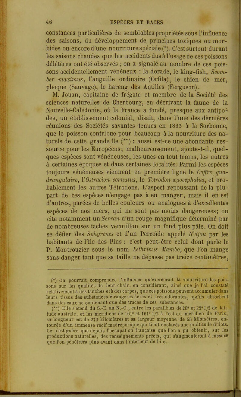 constances particulières de semblables propriétés sous l'influence des saisons, du développement de principes toxiques ou mor- bides ou encore d'une nourriture spéciale (*). C'est surtout durant les saisons chaudes que les accidents dus à l'usage de ces poissons délétères ont été observés ; on a signalé au nombre de ces pois- sons accidentellement vénéneux : la dorade, le king-fish, Scom- ber maximus, l'anguille ordinaire (OrQla), le chien de mer, phoque (Sauvage), le hareng des Antilles (Ferguson). M. Jouan, capitaine de frégate et membre de la Société des sciences naturelles de Cherbourg, en décrivant la faune de la Nouvelle-Calédonie, oii la France a fondé, presque aux antipo- des, un établissement colonial, disait, dans l'une des dernières réunions des Sociétés savantes tenues en 1863 à la Sorbonne, que le poisson contribue pour beaucoup à la nourriture des na- turels de cette grande île (**) : aussi est-ce une abondante res- source pour les Européens; malheureusement, ajoute-t-il, quel- ques espèces sont vénéneuses, les unes en tout temps, les autres à certaines époques et dans certaines localités. Parmi les espèces toujours vénéneuses viennent en première ligne le Coffre qua- drangulaire, VOstracmi cornutus, le Tetrodon œgocephalus, et pro- bablement les autres Tétrodons. L'aspect repoussant de la plu- part de ces espèces n'engage pas à en manger, mais il en est d'autres, parées de belles couleurs ou analogues à d'excellentes espèces de nos mers, qui ne sont pas moins dangereuses; on cite notamment un Serran d'un rouge magnifique déterminé par de nombreuses taches vermillon sur un fond plus pâle. On doit se défier des Sphyrènes et d'un Percoïde appelé N'djou par les habitants de l'île des Pins : c'est peut-être celui dont parle le P. Montrouzier sous le nom Lelhrinus Mambo, que l'on mange sans danger tant que sa taille ne dépasse pas treize centimètres. (*) Oa pourrait comprendre l'influence qu'exercerait la -nourriture des pois- j sons sur les qualités de leur chair, en considérant, ainsi que je l'ai constaté j relativement à des tanches e l à des carpes, que ces poissons peuvent accumuler dans ; leurs tissus des substances étrangères âcres et très-odorantes, qu'ils absorbent dans des eaux ne contenant que des traces de ces substances. (**) Elle s'étend du S.-E. au N.-O., entre les parallèles de 20» et 22» 1/2 de lati- tude australe, et,les méridiens de 161» et 161» 1/2 à l'est du méridien de Paris; sa longueur est de 270 kilomètres et sa largeur moyenne de 55 kilomètres, en- tourée d'un immense récif madréporique qui tient enclavés une multitude d'îlots. Ce n'est guère que depuis l'occupation française que l'on a pu obtenir, sur les productions naturelles, des renseignements précis, qui s'augmenteront à mesurS que l'on pénétrera plus avant dans l'intérieur de l'île.