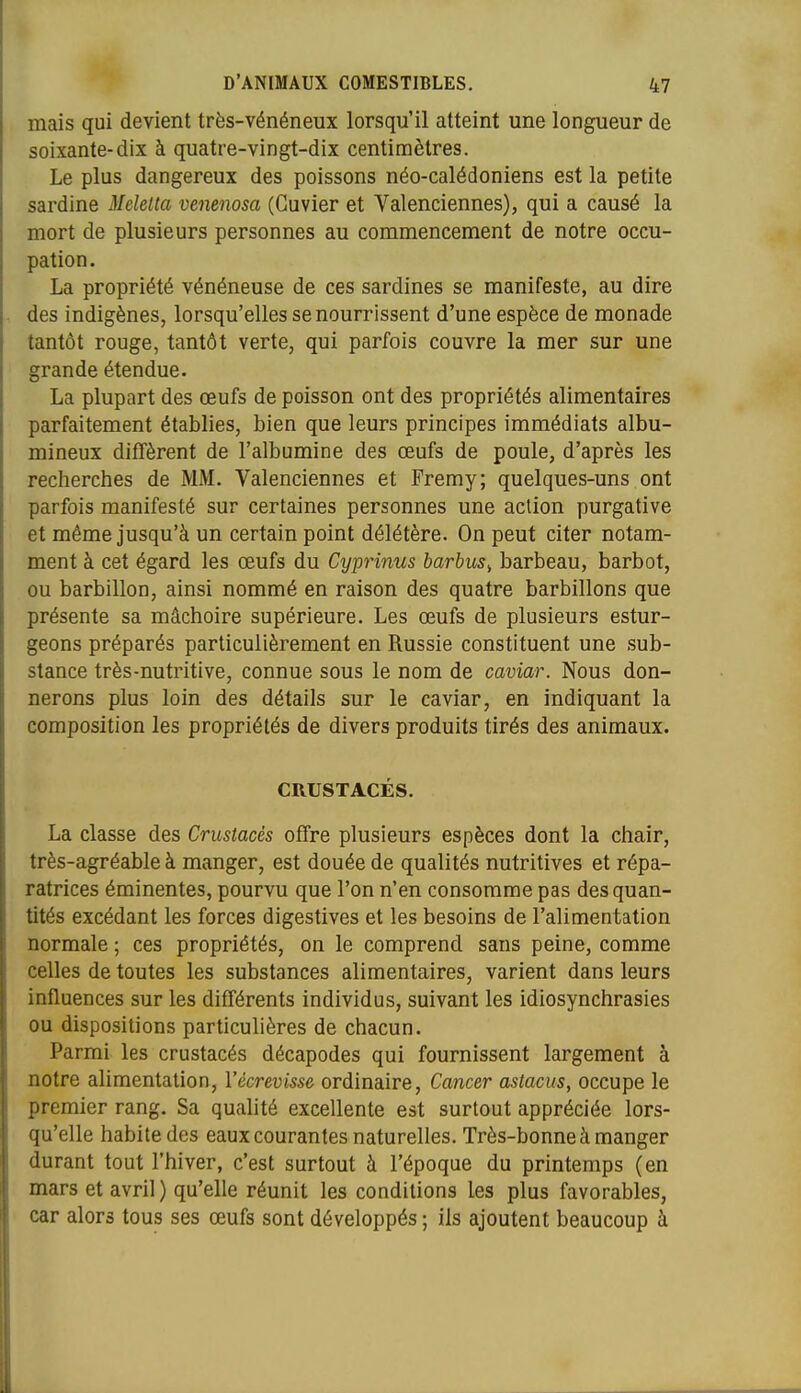 mais qui devient très-vénéneux lorsqu'il atteint une longueur de soixante-dix à quatre-vingt-dix centimètres. Le plus dangereux des poissons néo-calédoniens est la petite sardine Melelta venenosa (Guvier et Valenciennes), qui a causé la mort de plusieurs personnes au commencement de notre occu- pation. La propriété vénéneuse de ces sardines se manifeste, au dire des indigènes, lorsqu'elles se nourrissent d'une espèce de monade tantôt rouge, tantôt verte, qui parfois couvre la mer sur une grande étendue. La plupart des œufs de poisson ont des propriétés alimentaires parfaitement établies, bien que leurs principes immédiats albu- mineux difTèrent de l'albumine des œufs de poule, d'après les recherches de MM. Valenciennes et Fremy; quelques-uns ont parfois manifesté sur certaines personnes une action purgative et même jusqu'à un certain point délétère. On peut citer notam- ment à cet égard les œufs du Cyprinus barbus^ barbeau, barbet, ou barbillon, ainsi nommé en raison des quatre barbillons que présente sa mâchoire supérieure. Les œufs de plusieurs estur- geons préparés particulièrement en Russie constituent une sub- stance très-nutritive, connue sous le nom de caviar. Nous don- nerons plus loin des détails sur le caviar, en indiquant la composition les propriétés de divers produits tirés des animaux. CRUSTACÉS. La classe des Crustacés offre plusieurs espèces dont la chair, très-agréable à manger, est douée de qualités nutritives et répa- ratrices éminentes, pourvu que l'on n'en consomme pas des quan- tités excédant les forces digestives et les besoins de l'alimentation normale ; ces propriétés, on le comprend sans peine, comme celles de toutes les substances alimentaires, varient dans leurs influences sur les différents individus, suivant les idiosynchrasies ou dispositions particulières de chacun. Parmi les crustacés décapodes qui fournissent largement à notre alimentation, Vécrevisse ordinaire, Cancer astacus, occupe le premier rang. Sa qualité excellente est surtout appréciée lors- qu'elle habite des eaux courantes naturelles. Très-bonne à manger durant tout l'hiver, c'est surtout à l'époque du printemps (en mars et avril ) qu'elle réunit les conditions les plus favorables, car alors tous ses œufs sont développés ; ils ajoutent beaucoup à
