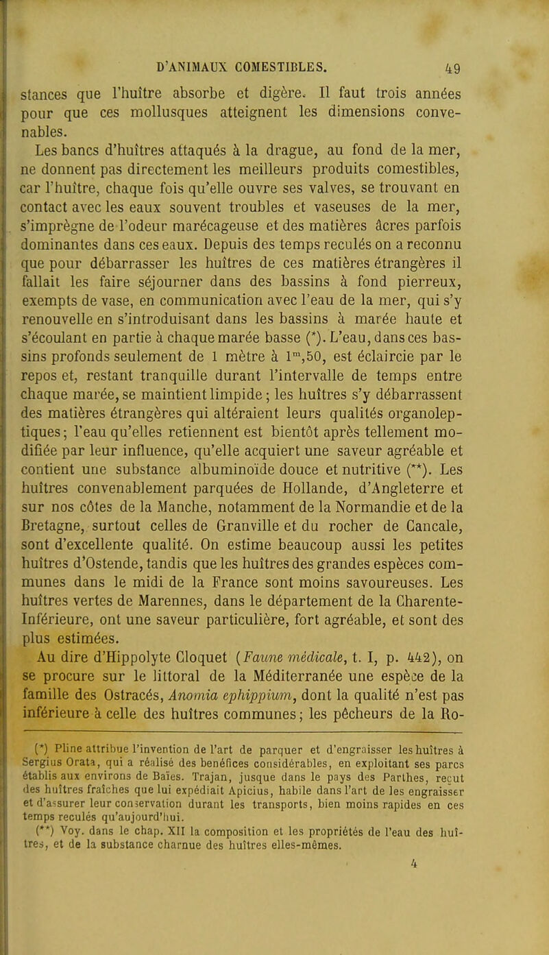 Stances que l'huître absorbe et digère. Il faut trois années pour que ces mollusques atteignent les dimensions conve- nables. Les bancs d'huîtres attaqués à la drague, au fond de la mer, ne donnent pas directement les meilleurs produits comestibles, car l'huître, chaque fois qu'elle ouvre ses valves, se trouvant en contact avec les eaux souvent troubles et vaseuses de la mer, s'imprègne de l'odeur marécageuse et des matières âcres parfois dominantes dans ces eaux. Depuis des temps reculés on a reconnu que pour débarrasser les huîtres de ces matières étrangères il fallait les faire séjourner dans des bassins à fond pierreux, exempts de vase, en communication avec l'eau de la mer, qui s'y renouvelle en s'introduisant dans les bassins à marée haute et s'écoulant en partie à chaque marée basse (*). L'eau, dans ces bas- sins profonds seulement de 1 mètre à 1™,50, est éclaircie par le repos et, restant tranquille durant l'intervalle de temps entre chaque marée, se maintient limpide ; les huîtres s'y débarrassent des matières étrangères qui altéraient leurs qualités organolep- tiques ; l'eau qu'elles retiennent est bientôt après tellement mo- difiée par leur influence, qu'elle acquiert une saveur agréable et contient une substance albuminoïde douce et nutritive ('*). Les huîtres convenablement parquées de Hollande, d'Angleterre et sur nos côtes de la Manche, notamment de la Normandie et de la Bretagne, surtout celles de Granville et du rocher de Cancale, sont d'excellente qualité. On estime beaucoup aussi les petites huîtres d'Ostende, tandis que les huîtres des grandes espèces com- munes dans le midi de la France sont moins savoureuses. Les huîtres vertes de Marennes, dans le département de la Charente- Inférieure, ont une saveur particulière, fort agréable, et sont des plus estimées. Au dire d'Hippolyte Cloquet {Faune médicale, t. I, p. 442), on se procure sur le littoral de la Méditerranée une espèce de la famille des Ostracés, Anomia ephippiwn, dont la qualité n'est pas inférieure à celle des huîtres communes ; les pêcheurs de la Ro- (*) Pline attribue l'invention de l'art de parquer et d'engraisser les huîtres à Sergius Orata, qui a rénlisé des bénéfices considérables, en exploitant ses parcs établis aux environs de Baïes. Trajan, jusque dans le pays des Parthes, reçut des huîtres fraîches que lui expédiait Apicius, habile dans l'art de les engraisser et d'assurer leur conservation durant les transports, bien moins rapides en ces temps reculés qu'aujourd'hui. (**) Voy. dans le chap. XII la composition et les propriétés de l'eau des huî- tres, et de la substance charnue des huîtres elles-mêmes.