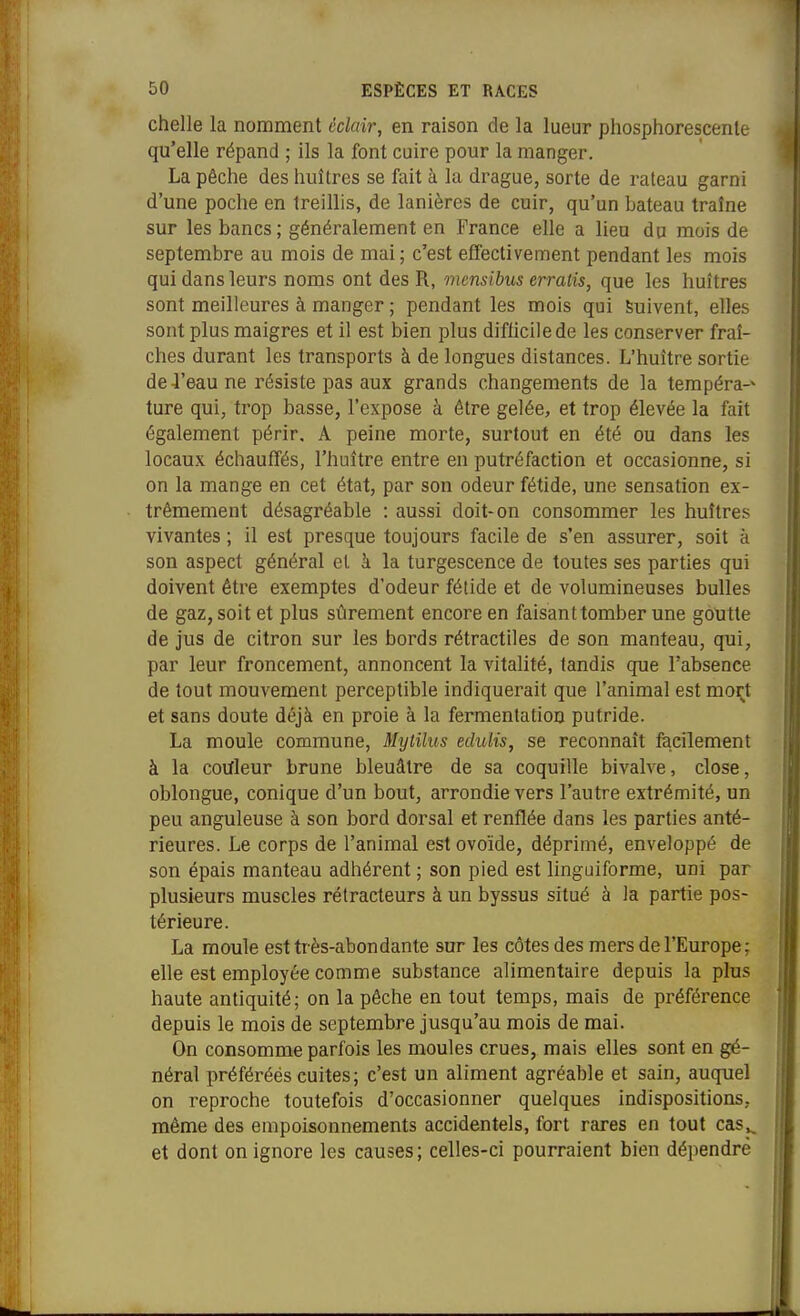 chelle la nomment éclair, en raison de la lueur phosphorescente qu'elle répand ; ils la font cuire pour la manger. La pêche des liuîtres se fait à la drague, sorte de râteau garni d'une poche en treillis, de lanières de cuir, qu'un bateau traîne sur les bancs; généralement en France elle a lieu du mois de septembre au mois de mai ; c'est effectivement pendant les mois qui dans leurs noms ont des R, mensibus erratis, que les huîtres sont meilleures à manger ; pendant les mois qui Suivent, elles sont plus maigres et il est bien plus diflicilede les conserver fraî- ches durant les transports à de longues distances. L'huître sortie de-l'eau ne résiste pas aux grands changements de la tempéra-» ture qui, trop basse, l'expose à être gelée, et trop élevée la fait également périr, A peine morte, surtout en été ou dans les locaux échauffés, l'huître entre en putréfaction et occasionne, si on la mange en cet état, par son odeur fétide, une sensation ex- trêmement désagréable : aussi doit-on consommer les huîtres vivantes ; il est presque toujours facile de s'en assurer, soit à son aspect général et à la turgescence de toutes ses parties qui doivent être exemptes d'odeur fétide et de volumineuses bulles de gaz, soit et plus sûrement encore en faisant tomber une goutte de jus de citron sur les bords rétractiles de son manteau, qui, par leur froncement, annoncent la vitalité, tandis que l'absence de tout mouvement perceptible indiquerait que l'animal est moi;;t et sans doute déjà en proie à la fermentation putride. La moule commune, Mytilus echdis, se reconnaît facilement à la couleur brune bleuâtre de sa coquille bivalve, close, oblongue, conique d'un bout, arrondie vers l'autre extrémité, un peu anguleuse à son bord dorsal et renflée dans les parties anté- rieures. Le corps de l'animal est ovoïde, déprimé, enveloppé de son épais manteau adhérent ; son pied est hnguiforme, uni par plusieurs muscles rétracteurs à un byssus situé à la partie pos- térieure. La moule est très-abondante sur les côtes des mers de l'Europe; elle est employée comme substance alimentaire depuis la plus haute antiquité; on la pêche en tout temps, mais de préférence depuis le mois de septembre jusqu'au mois de mai. On consomme parfois les moules crues, mais elles sont en gé- néral préférées cuites; c'est un aliment agréable et sain, auquel on reproche toutefois d'occasionner quelques indispositions, même des empoisonnements accidentels, fort rares en tout cas^^ et dont on ignore les causes; celles-ci pourraient bien dépendre