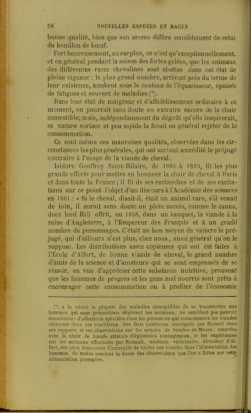 bonne qualité, bien que son arôme diffère sensiblement de celui du bouillon de bœuf. Port heureusement, au surplus, ce n'est qu'exceptionnellement, et en général pendant la saison des fortes gelées, que les animaux des différentes races chevalines sont abattus dans cet état de pleine vigueur : le plus grand nombre, arrivant près du terme de leur existence, tombent sous le couteau de l'équarisseur, épuisés de fatigues et souvent de maladies (*). Dans leur état de maigreur et d'affaiblissement ordinaire à ce moment, on pourrait sans doute en extraire encore de la chair comestible; mais, indépendamment du dégoût qu'elle inspirerait,, sa nature coriace et peu sapide la ferait en général rejeter de la consommation. Ce sont même ces mauvaises qualités, observées dans les cir- constances les plus générales, qui ont surtout accrédité le préjugé contraire à l'usage de la viande de cheval. Isidore Geoffroy Saint-Hilaire, de 1860 à 1863, fit les plus grands efforts pour mettre en honneur la chair de cheval à Paris et dans toute la France ; il fit de ses recherches et de ses excita- tions sur ce point l'objet d'un discours à l'Académie des sciences en 1861 : <t Si le cheval, disait-il, était un animal rare, s'il venait de loin, il aurait sans doute un plein succès, comme le canna, dont lord Hill offrit, en 1858, dans un banquet, la viande à la reine d'Angleterre, à l'Empereur des Français et à un grand nombre dé personnages. C'était un bon moyen de vaincre le. pré- jugé, qui d'ailleurs n'est plus, chez nous, aussi général qu'on le suppose. Les distributions assez copieuses qui ont été faites à l'École d'Alfort, de bonne viande de cheval, le grand nombre d'amis de la science et d'amateurs qui se sont empressés de se réunir, en vue d'apprécier cette substance nutritive, prouvent que les hommes de progrès et les gens mal nourris sont prêts à encourager cette consommation ou à profiter de l'économie (') A la vérité la plupart des maladies susceptibles de se transmettre aux hommes qui sans précautions dépècent les animaux, ne semblent pas pouvoir occasionner d'affections spéciales chez les personnes qui consomment les viandes obtenues dans ces conditions. Des faits nombreux consignés par Huzard dans ses rapports et ses observations sur les armées de Sambre-et-Meuse, nourries avec la chair dë bœufs atteints d'épizooties contagieufes, et les e:cpériences sur les animaux effectuées par Renault, médecin - vétérinaire, directeur d'Al- fort, ont paru démontrer l'innocuité de toutes ces viandes dans l'alimentation des hommes, du moins pendant la durée des observations que l'on a faites sur cette alimentation passagère.