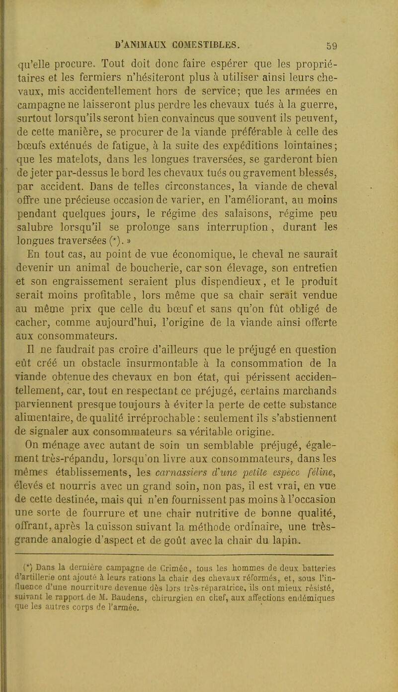 qu'elle procure. Tout doit donc faire espérer que les proprié- taires et les fermiers n'hésiteront plus à utiliser ainsi leurs che- vaux, mis accidentellement hors de service; que les armées en campagne ne laisseront plus perdre les chevaux tués à la guerre, surtout lorsqu'ils seront bien convaincus que souvent ils peuvent, de cette manière, se procurer de la viande préférable à celle des bœufs exténués de fatigue, à la suite des expéditions lointaines; que les matelots, dans les longues traversées, se garderont bien de jeter par-dessus le bord les chevaux tués ou gravement blessés, par accident. Dans de telles circonstances, la viande de cheval offre une précieuse occasion de varier, en l'améliorant, au moins pendant quelques jours, le régime des salaisons, régime peu salubre lorsqu'il se prolonge sans interruption, durant les longues traversées (*). » En tout cas, au point de vue économique, le cheval ne saurait devenir un animai de boucherie, car son élevage, son entretien et son engraissement seraient plus dispendieux, et le produit serait moins profitable, lors même que sa chair serait vendue au même prix que celle du bœuf et sans qu'on fût obligé de cacher, comme aujourd'hui, l'origine de la viande ainsi offerte aux consommateurs. Il ne faudrait pas croire d'ailleurs que le préjugé en question eût créé un obstacle insurmontable à la consommation de la viande obtenue des chevaux en bon état, qui périssent acciden- tellement, car, tout en respectant ce préjugé, certains marchands parviennent presque toujours à éviter la perte de cette substance alimentaire, de qualité irréprochable : seulement ils s'abstiennent de signaler aux consommateurs sa véritable origine. On ménage avec autant de soin un semblable préjugé, égale- ment très-répandu, lorsqu'on livre aux consommateurs, dans les mêmes établissements, les carnassiers d'une petite espèce féline^ élevés et nourris avec un grand soin, non pas, il est vrai, en vue de cette destinée, mais qui n'en fournissent pas moins à l'occasion une sorte de fourrure et une chair nutritive de bonne qualité, offrant, après la cuisson suivant la méthode ordinaire, une très- grande analogie d'aspect et de goût avec la chair du lapin. (*) Dans la deruière campagne de Crimée, tous les hommes de deux batteries (l'artillerie ont ajouté à leurs rations la chair des chevaux réformés, et, sous l'in- fluence d'une nourriture devenue dès lors trijs réparatrice, ils ont mieux résisté, suivant le rapport de M. Baudens, chirurgien en chef, aux affections endénaiques que les autres corps de l'armée.