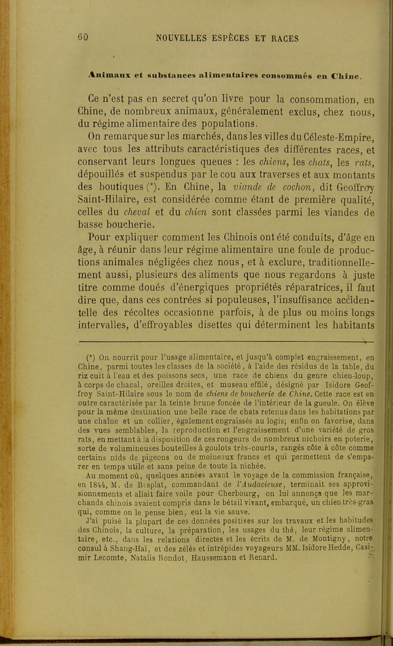 Animaux et sulis(aiice§ alimcutaircs cou§omiué8 en Chine. Ce n'est pas en secret qu'on livre pour la consommation, en Chine, de nombreux animaux, généralement exclus, chez nous, du régime alimentaire des populations. On remarque sur les marchés, dans les villes du Céleste-Empire, avec tous les attributs caractéristiques des différentes races, et conservant leurs longues queues : les chiens, les chais, les rats, dépouillés et suspendus par le cou aux traverses et aux montants des boutiques (*). En Chine, la viande de cochon, dit Geoffrorj' Saint-Hilaire, est considérée comme étant de première qualité, celles du cheval et du chien sont classées parmi les viandes de basse boucherie. Pour expliquer comment les Chinois ontélé conduits, d'âge en âge, à réunir dans leur régime alimentaire une foule de produc- tions animales négligées chez nous, et à exclure, traditionnelle- ment aussi, plusieurs des aliments que nous regardons à juste titre comme doués d'énergiques propriétés réparatrices, il faut dire que, dans ces contrées si populeuses, l'insuffisance acciden- telle des récoltes occasionne parfois, à de plus ou moins longs intervalles, d'effroyables disettes qui déterminent les habitants (*) On nourrit pour l'usage alimentaire, et jusqu'à complet engraissement, en Chine, parmi toutes les classes de la société, à l'aide des résidus de la table, du riz cuit à l'eau et des poissons secs, une race de chiens du genre chien-loup, à corps de chacal, oreilles droites, et museau effilé, désigné par Isidore Geof- froy Saint-Hilaire sous le nom de chiens de ioucherie de Chine. Cette race est en outre caractérisée par la teinte hrune foncée de l'intérieur de la gueule. On élève pour la même destination une belle race de chats retenus dans les habitations par une chaîne et un collier, également engraissés au logis; enfin on favorise, dans des vues semblables, la reproduction et l'engraissement d'une variété de gros rats, en mettant à la disposition de ces rongeurs de nombreux nichoirs en poterie, sorte de volumineuses bouteilles à goulots très-courts, rangés côte à côte comme certains nids de pigeons ou de moineaux francs et qui permettent de s'empa- rer en temps utile et sans peine de toute la nichée. Au moment où, quelques années avant le voyage de la commission française, en 1844, M. de Btsplat, commandant de l'Audacieuse, terminait ses approvi- sionnements et allait faire voile pour Cherbourg, on lui annonça que les mar- chands chinois avaient compris dans le bétail vivant, embarqué, un chien très-gras qui, comme on le pense bien, eut la vie sauve. J'ai puisé la plupart de ces données positives sur les travaux et les habitudes des Chinois, la culture, la préparation, les usages du thé, leur régime alimen- taire, etc., dans les relations directes et les écrits de M. de Montigny, notre consul à Shang-Haï, et des zélés et intrépides voyageurs MM. Isidore Hedde, Casi- mir Lecomte, Natalis Rondot, Haussemann et Renard. Il