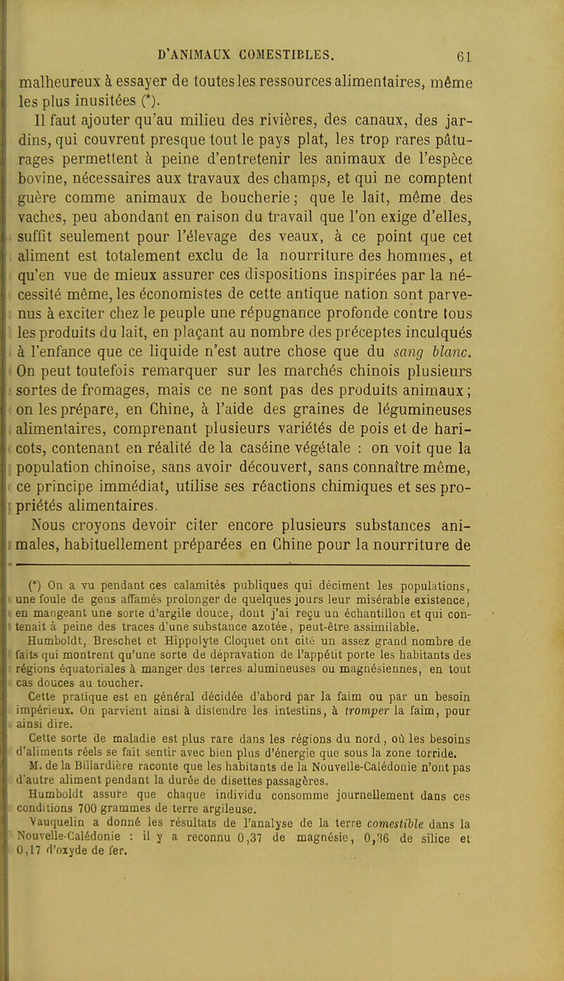 malheureux à essayer de toutes les ressources alimentaires, même les plus inusitées (*). Il faut ajouter qu'au milieu des rivières, des canaux, des jar- dins, qui couvrent presque tout le pays plat, les trop rares pâtu- rages permettent à peine d'entretenir les animaux de l'espèce bovine, nécessaires aux travaux des champs, et qui ne comptent guère comme animaux de boucherie; que le lait, même des vaches, peu abondant en raison du travail que l'on exige d'elles, ; suffit seulement pour l'élevage des veaux, à ce point que cet ; aliment est totalement exclu de la nourriture des hommes, et qu'en vue de mieux assurer ces dispositions inspirées par la né- cessité même, les économistes de cette antique nation sont parve- . nus à exciter chez le peuple une répugnance profonde contre tous ': les produits du lait, en plaçant au nombre des préceptes inculqués . à l'enfance que ce liquide n'est autre chose que du sang blanc. ( On peut toutefois remarquer sur les marchés chinois plusieurs ; sortes de fromages, mais ce ne sont pas des produits animaux ; 1 on les prépare, en Chine, à l'aide des graines de légumineuses alimentaires, comprenant plusieurs variétés de pois et de hari- i cots, contenant en réalité de la caséine végétale : on voit que la ; population chinoise, sans avoir découvert, sans connaître même, i ce principe immédiat, utilise ses réactions chimiques et ses pro- {priétés ahmentaires. Nous croyons devoir citer encore plusieurs substances ani- I maies, habituellement préparées en Chine pour la nourriture de (*) On a vu pendant ces calamités publiques qui déciment les populations, i une foule de gens affamés prolonger de quelques jours leur misérable existence, f en mangeant une sorte d'argile douce, dont j'ai reçu un échantillon et qui con- I tenait à peine des traces d'une substance azotée, peut-être assimilable. Humboldt, Breschet et Hippolyte Cloquet ont cité un assez grand nombre de ' faits qui montrent qu'une sorte de dépravation de l'appétit porte les habitants des ; régions équatoriales à manger des terres alumineuses ou magnésiennes, en tout ' cas douces au toucher. Cette pratique est en général décidée d'abord par la faim ou par un besoin impérieux. On parvient ainsi à distendre les intestins, à tromper la faim, pour - ainsi dire. Cette sorte de maladie est plus rare dans les régions du nord, où les besoins d'aliments réels se fait sentir avec bien plus d'énergie que sous la zone torride. M. de la Billardière raconte que les habitants de la Nouvelle-Calédonie n'ont pas d'autre aliment pendant la durée de disettes passagères. Humboldt assure que chaque individu consomme journellement dans ces conditions 700 grammes de terre argileuse. Vauquelin a donné les résultats de l'analyse de la terre comestible dans la ■ Nouvelle-Calédonie : il y a reconnu 0,37 de magnésie, 0,36 de silice et , 0,17 d'oxyde de fer.