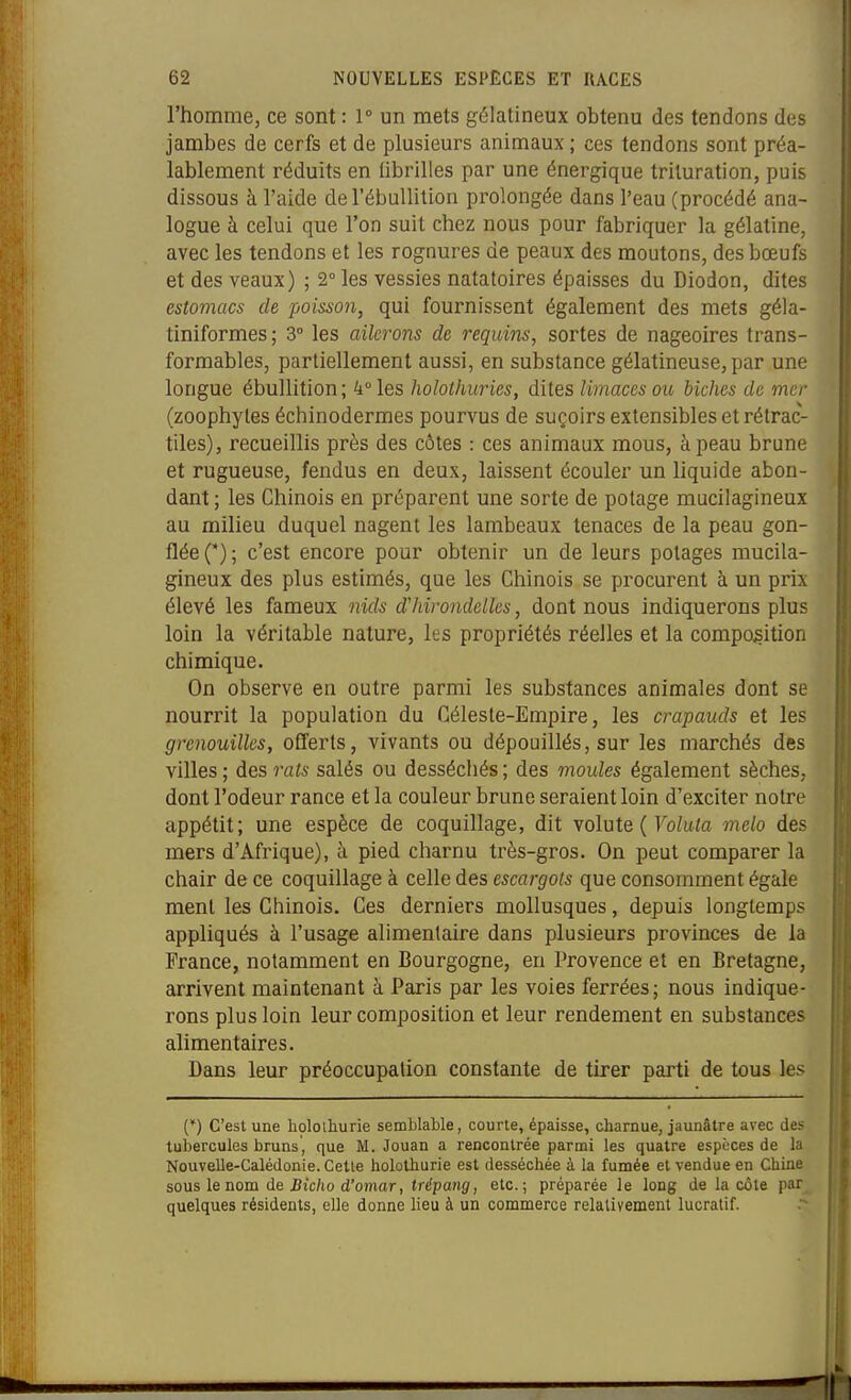 l'homme, ce sont : 1° un mets gélatineux obtenu des tendons des jambes de cerfs et de plusieurs animaux ; ces tendons sont préa- lablement réduits en Obrilles par une énergique trituration, puis dissous à l'aide deTébullition prolongée dans l'eau (procédé ana- logue à celui que l'on suit chez nous pour fabriquer la gélatine, avec les tendons et les rognures de peaux des moutons, des bœufs et des veaux) ; 2° les vessies natatoires épaisses du Diodon, dites estomacs de poisson, qui fournissent également des mets géla- tiniformes; 3° les ailerons de requins, sortes de nageoires trans- formables, partiellement aussi, en substance gélatineuse, par une longue ébullition ; 4° les holothuries, dites limaces ou biches de mer (zoophyles échinodermes pourvus de suçoirs extensibles et rétrac- tiles), recueillis près des côtes : ces animaux mous, à peau brune et rugueuse, fendus en deux, laissent écouler un liquide abon- dant ; les Chinois en préparent une sorte de potage mucilagineux au milieu duquel nagent les lambeaux tenaces de la peau gon- flée (*); c'est encore pour obtenir un de leurs potages mucila- gineux des plus estimés, que les Chinois se procurent à un prix élevé les fameux nids d'hirondelles, dont nous indiquerons plus loin la véritable nature, les propriétés réelles et la composition chimique. On observe en outre parmi les substances animales dont se nourrit la population du Céleste-Empire, les crapauds et les grenouilles, offerts, vivants ou dépouillés, sur les marchés des villes ; des rats salés ou desséchés ; des moules également sèches, dont l'odeur rance et la couleur brune seraient loin d'exciter notre appétit; une espèce de coquillage, dit volute { Volula melo des mers d'Afrique), à pied charnu très-gros. On peut comparer la chair de ce coquillage à celle des escargots que consomment égale ment les Chinois. Ces derniers mollusques, depuis longtemps appliqués à l'usage alimentaire dans plusieurs provinces de la France, notamment en Bourgogne, en Provence et en Bretagne, arrivent maintenant à Paris par les voies ferrées; nous indique- rons plus loin leur composition et leur rendement en substances alimentaires. Dans leur préoccupation constante de tirer parti de tous les (*) C'est une holoihurie semblable, courte, épaisse, charnue, jaunâtre avec des tubercules bruns, que M. Jouan a rencontrée parmi les quatre espèces de la Nouvelle-Calédonie. Cette holothurie est desséchée à la fumée et vendue en Chine sous le nom de iJtc/io d'omar, tr^paHg', etc.; préparée le long de la cote par quelques résidents, elle donne lieu à un commerce relativement lucratif.
