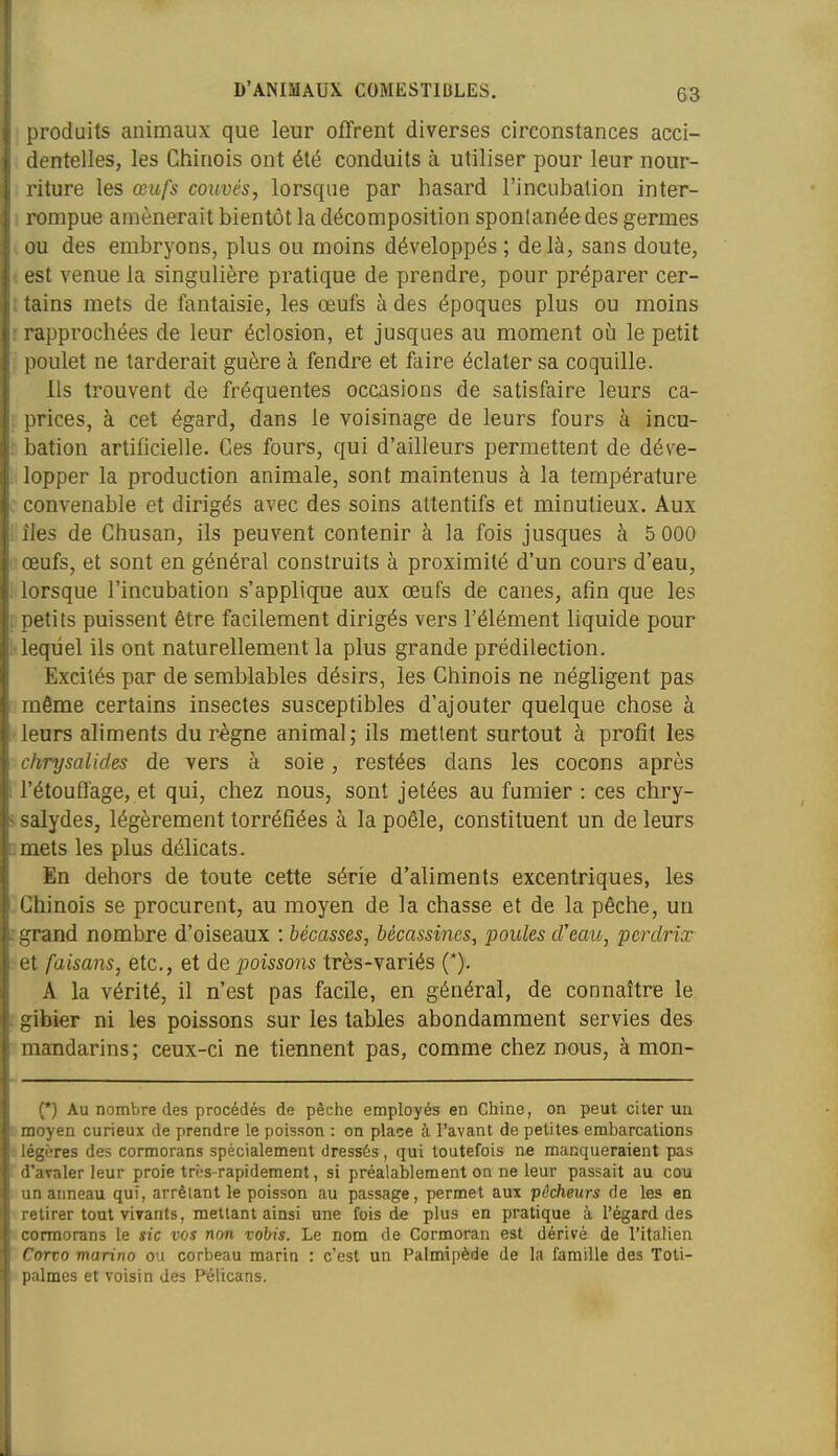 G3 [)roduits animaux que leur offrent diverses circonstances acci- dentelles, les Chinois ont été conduits à utiliser pour leur nour- iture les œufs couvés, lorsque par hasard l'incubation inter- rompue amènerait bientôt la décomposition spontanée des germes iu des embryons, plus ou moins développés ; delà, sans doute, st venue la singulière pratique de prendre, pour préparer cer- tains mets de fantaisie, les œufs à des époques plus ou moins rapprochées de leur éclosion, et jusques au moment où le petit poulet ne tarderait guère à fendre et faire éclater sa coquille. Ils trouvent de fréquentes occasions de satisfaire leurs ca- ririces, à cet égard, dans le voisinage de leurs fours à incu- bation artificielle. Ces fours, qui d'ailleurs permettent de déve- lopper la production animale, sont maintenus à la température onvenable et dirigés avec des soins attentifs et minutieux. Aux es de Chusan, ils peuvent contenir à la fois jusques à 5 000 iufs, et sont en général construits à proximité d'un cours d'eau, lorsque l'incubation s'applique aux œufs de canes, afm que les Detits puissent être facilement dirigés vers l'élément liquide pour lequel ils ont naturellement la plus grande prédilection. Excités par de semblables désirs, les Chinois ne négligent pas même certains insectes susceptibles d'ajouter quelque chose à leurs aliments du règne animal ; ils mettent surtout à profit les chrysalides de vers à soie, restées dans les cocons après l'étouflage, et qui, chez nous, sont jetées au fumier : ces chry- salydes, légèrement torréfiées à la poêle, constituent un de leurs mets les plus délicats. En dehors de toute cette série d'aliments excentriques, les Chinois se procurent, au moyen de la chasse et de la pêche, un grand nombre d'oiseaux : bécasses, bécassines, poules d'eau, perdrix et faisans, etc., et de poissons très-variés (*). A la vérité, il n'est pas facile, en général, de connaître le gibier ni les poissons sur les tables abondamment servies des mandarins; ceux-ci ne tiennent pas, comme chez nous, à mon- (•) Au nombre des procédés de pèche employés en Chine, on peut citer un moyen curieux de prendre le poisson : on place à l'avant de petites embarcations légères des cormorans spécialement dressés, qui toutefois ne manqueraient pas d'avaler leur proie très-rapidement, si préalablement on ne leur passait au cou un aimeau qui, arrêtant le poisson au passage, permet aux pêcheurs de les en retirer tout vivants, mettant ainsi une fois de plus en pratique à l'égard des cormorans le sic ros non vobis. Le nom de Cormoran est dérivé de l'italien Corvo marino ou corbeau marin : c'est un Palmipède de la famille des Toti- palmes et voisin des Pélicans.