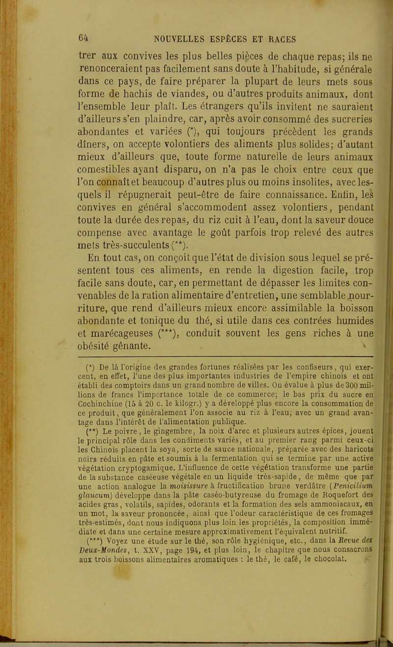 trer aux convives les plus belles pièces de chaque repas; ils ne renonceraient pas facilement sans doute à l'habitude, si générale dans ce pays, de faire préparer la plupart de leurs mets sous forme de hachis de viandes, ou d'autres produits animaux, dont l'ensemble leur plaît. Les étrangers qu'ils invilent ne sauraient d'ailleurs s'en plaindre, car, après avoir consommé des sucreries abondantes et variées (*), qui toujours précèdent les grands dîners, on accepte volontiers des aliments plus solides; d'autant mieux d'ailleurs que, toute forme naturelle de leurs animaux comestibles ayant disparu, on n'a pas le choix entre ceux que l'on connaît et beaucoup d'autres plus ou moins insolites, avec les- quels il répugnerait peut-être de faire connaissance. Enfin, les convives en général s'accommodent assez volontiers, pendant toute la durée des repas, du riz cuit à l'eau, dont la saveur douce compense avec avantage le goût parfois trop relevé des autres mels très-succulents (**). En tout cas, on conçoit que l'état de division sous lequel se pré- sentent tous ces aliments, en rende la digestion facile, trop facile sans doute, car, en permettant de dépasser les limites con- venables de la ration alimentaire d'entretien, une semblable .nour- riture, que rend d'ailleurs mieux encore assimilable la boisson abondante et tonique du thé, si utile dans ces contrées humides et marécageuses (***), conduit souvent les gens riches à une obésité gênante. (*) De làTorigine des grandes fortunes réalisées par les confiseurs, qui exer- cent, en effet, l'une des plus importantes industries de l'erapire chinois et ont établi des comptoirs dans un grand nombre de villes. On évalue à plus de 300 mil- lions de francs l'importance totale de ce commerce; le bas prix du sucre en Cochinchine (15 à 20 c. le kilogr.) y a développé plus encore la consommation de ce produit, que généralement l'on associe au riz à l'eau, avec un grand avan- tage dans l'intérêt de l'alimentation publique. (»*) Le poivre , le gingembre, la noix d'arec et plusieurs autres épices, jouent le principal rôle dans les condiments variés, et au premier rang parmi ceux-ci les Chinois placent la soya, sorte de sauce nationale, préparée avec des haricots noirs réduits en pâte et soumis à la fermentation qui se termine par une active végétation cryptogamique. L'influence de cette végétation transforme une partie de la substance caséeuse végétale en un liquide très-sapide, de même que par une action analogue la moisissure à fructification brune verdâtre {Penicilium glaucum) développe dans la pâte caséo-butyreuse du fromage de Roquefort des acides gras, volatils, sapides, odorants et la formation des sels ammoniacaux, en un mot, la saveur prononcée, ainsi que l'odeur caractéristique de ces fromages très-estimés, dwU nous indiquons plus loin les propriétés, la composition immé- diate et dans une certaine mesure approximativement l'équivalent nutritif. {*) Voyez une étude sur le thé, son rôle hygiénique, etc., dans la Revue des Deux-Mondes, t. XXV, page 194, et plus loin, le chapitre que nous consacrons aux trois boissons alimentaires aromatiques : le thé, le café, le chocolat.