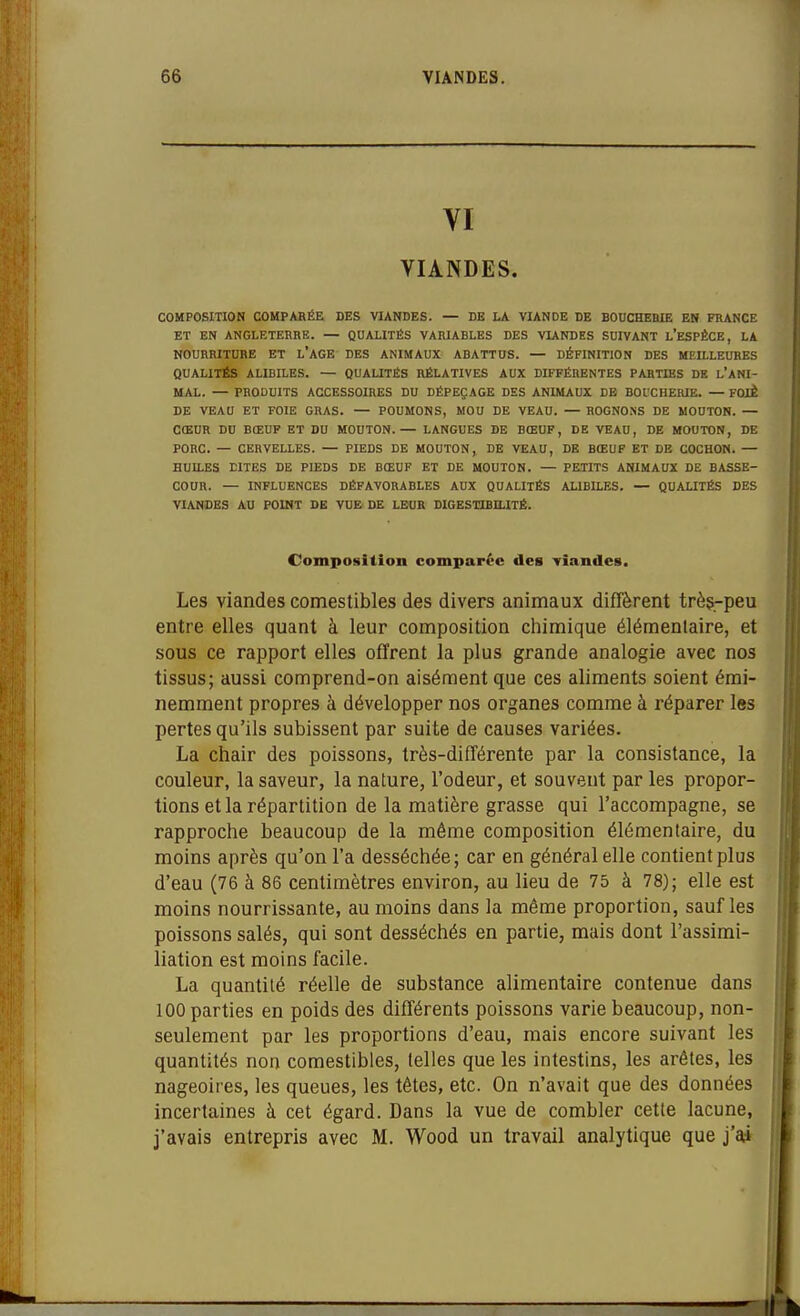 VI VIANDES. COMPOSITION COMPARÉE DES VIANDES. — DE LA VIANDE DE BOUCHEBIE EN FRANCE ET EN ANGLETERRE. — QUALITÉS VARIABLES DES VUNDES SUIVANT l'ESPÈCE, LA NOURRITURE ET L'AGE DES ANIMAUX ABATTUS. — DÉFINITION DES MEILLEURES QUALITÉS ALIBILES. — QUALITÉS RÉLATIVES AUX DIFFÉRENTES PARTIES DE l'ANI- MAL. — PRODUITS ACCESSOIRES DU DÉPEÇAGE DES ANIMAUX DE BOl'CHERIE. — FOIÈ DE VEAU ET FOIE GRAS. — POUMONS, MOU DE VEAU. — ROGNONS DE MOUTON. — CŒUR DU BŒUF ET DU MOUTON.— LANGUES DE BŒUF, DE VEAU, DE MOUTON, DE PORC. — CERVELLES. — PIEDS DE MOUTON, DE VEAU, DE BŒUF ET DE COCHON. — HUILES DITES DE PIEDS DE BŒUF ET DE MOUTON. — PETITS ANIMAUX DE BASSE- COUR. — INFLUENCES DÉFAVORABLES AUX QUALITÉS ALIBILES. — QUALITÉS DES VIANDES AU POINT DE VUE DE LEUR DIGESXIBaiTÉ. Composition comparée des Tiandes. Les viandes comestibles des divers animaux diffèrent très-peu entre elles quant à leur composition chimique élémentaire, et sous ce rapport elles offrent la plus grande analogie avec nos tissus; aussi comprend-on aisément que ces aliments soient émi- nemment propres à développer nos organes comme à réparer les pertes qu'ils subissent par suite de causes variées. La chair des poissons, très-différente par la consistance, la couleur, la saveur, la nature, l'odeur, et souvent par les propor- tions et la répartition de la matière grasse qui l'accompagne, se rapproche beaucoup de la même composition élémentaire, du moins après qu'on l'a desséchée; car en général elle contient plus d'eau (76 à 86 centimètres environ, au lieu de 75 à 78); elle est moins nourrissante, au moins dans la même proportion, sauf les poissons salés, qui sont desséchés en partie, mais dont l'assimi- liation est moins facile. La quantité réelle de substance alimentaire contenue dans 100 parties en poids des différents poissons varie beaucoup, non- seulement par les proportions d'eau, mais encore suivant les quantités non comestibles, (elles que les intestins, les arêtes, les nageoires, les queues, les têtes, etc. On n'avait que des données incertaines à cet égard. Dans la vue de combler cette lacune, j'avais entrepris avec M. Wood un travail analytique que j'a*