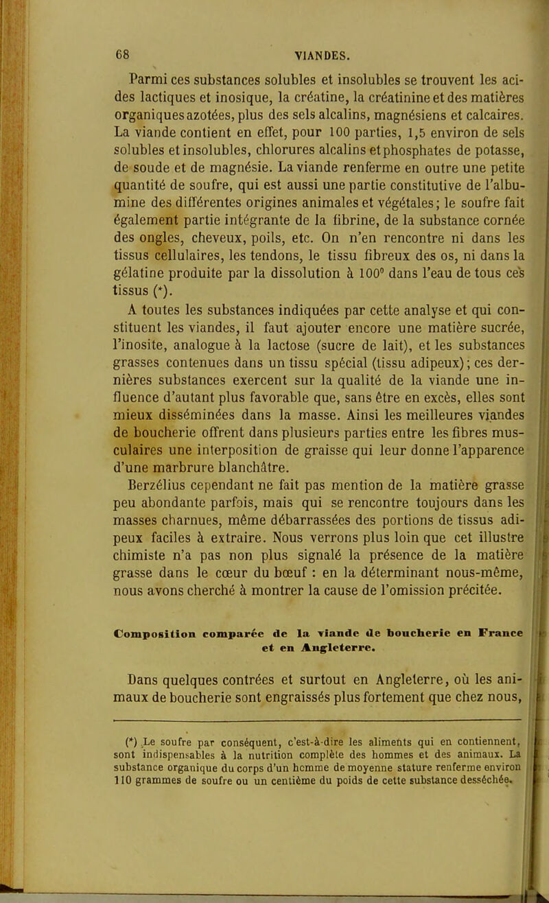 Parmi ces substances solubles et insolubles se trouvent les aci- des lactiques et inosique, la créatine, la créatinine et des matières organiques azotées, plus des sels alcalins, magnésiens et calcaires. La viande contient en effet, pour 100 parties, 1,5 environ de sels solubles et insolubles, chlorures alcalins et phosphates de potasse, de soude et de magnésie. La viande renferme en outre une petite quantité de soufre, qui est aussi une partie constitutive de l'albu- mine des différentes origines animales et végétales; le soufre fait également partie intégrante de la fibrine, de la substance cornée des ongles, cheveux, poils, etc. On n'en rencontre ni dans les tissus cellulaires, les tendons, le tissu fibreux des os, ni dans la gélatine produite par la dissolution à 100° dans l'eau de tous ces tissus (*). A toutes les substances indiquées par cette analyse et qui con- stituent les viandes, il faut ajouter encore une matière sucrée, l'inosite, analogue à la lactose (sucre de lait), et les substances grasses contenues dans un tissu spécial (tissu adipeux) ; ces der- nières substances exercent sur la qualité de la viande une in- fluence d'autant plus favorable que, sans être en excès, elles sont mieux disséminées dans la masse. Ainsi les meilleures viandes de boucherie offrent dans plusieurs parties entre les fibres mus- culaires une interposition de graisse qui leur donne l'apparence d'une marbrure blanchâtre. Berzélius cependant ne fait pas mention de la matière grasse peu abondante parfois, mais qui se rencontre toujours dans les masses charnues, même débarrassées des portions de tissus adi- peux faciles à extraire. Nous verrons plus loin que cet illustre chimiste n'a pas non plus signalé la présence de la matière grasse dans le cœur du bœuf : en la déterminant nous-même, nous avons cherché à montrer la cause de l'omission précitée. Composition comparée de la viande de bonclierie en France et en Angleterre. Dans quelques contrées et surtout en Angleterre, où les ani- maux de boucherie sont engraissés plus fortement que chez nous, (*) ,Le soufre par conséquent, c'est-à-dire les alime&ts qui en contiennent, sont indispensables à la nutrition complèle des hommes et des animaui. La substance organique du corps d'un homme de moyenne stature renferme environ 110 grammes de soufre ou un centième du poids de cette substance desséchée.