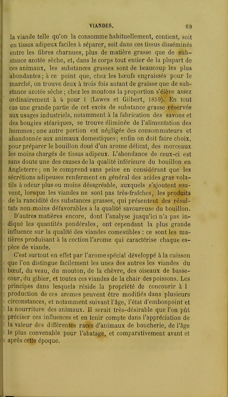 I VIANDES. 69 la viande telle qu'on la consomme habituellement, contient, soit en tissus adipeux faciles à séparer, soit dans ces tissus disséminés entre les fibres charnues, plus de matière grasse que de sub- stance azotée sèche, et, dans le corps tout enlier de la plupart de ces animaux, les substances grasses sont de beaucoup les plus abondantes ; à ce point que, chez les bœufs engraissés pour le marché, on trouve deux à trois fois autant de graisse que de sub- stance azotée sèche ; chez les moutons la proportion s'élève assez ordinairement à 4 pour 1 (Lawes et Gilbert, 1859). En tout cas une grande partie de cet excès de substance grasse réservée aux usages industriels, notamment à la fabrication des savons et des bougies stéariques, se trouve éliminée de l'alimentation des hommes; une autre portion est négligée des consommateurs et abandonnée aux animaux domestiques; enfin on doit faire choix, pour préparer le bouillon doué d'un arôme délicat, des morceaux les moins chargés de tissus adipeux. L'abondance de ceux-ci est sans doute une des causes de la qualité inférieure du bouillon en Angleterre ; on le comprend sans peine en considérant que les sécrétions adipeuses renferment en général des acides gras vola- tils à odeur plus ou moins désagréable, auxquels s'ajoutent sou- vent, lorsque les viandes ne sont pas très-fraîches, les produits de la rancidité des substances grasses, qui présentent des résul- tats non moins défavorables à la qualité savoureuse du bouillon. D'autres matières encore, dont l'analyse jusqu'ici n'a pas in- ■ diqué les quantités pondérales, ont cependant la plus grande : influence sur la qualité des viandes comestibles : ce sont les ma- ; tières produisant à la coction l'arôme qui caractérise chaque es- ~ pèce de viande. C'est surtout en effet par l'arôme spécial développé à la cuisson que l'on distingue facilement les unes des autres les viandes du bœuf, du veau, du mouton, de la chèvre, des oiseaux de basse- I cour, du gibier, et toutes ces viandes de la chair des poissons. Les principes dans lesquels réside la propriété de concourir à 1 i production de ces arômes peuvent être modifiés dans plusieurs f circonstances, et notamment suivant l'âge, l'état d'embonpoint et 1 la nourriture des animaux. Il serait très-désirable que l'on pût \ préciser ces influences et en tenir compte dans l'appréciation de i la valeur des différentes races d'animaux de boucherie, de l'âge 1 le plus convenable pour l'abatage, et comparativement avant et I après cette époque.