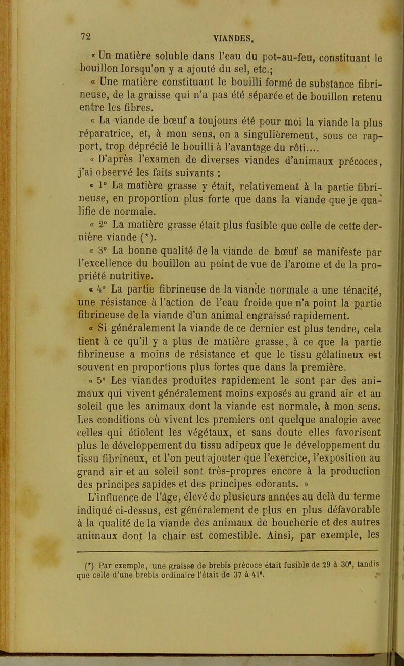 « Un matière soluble dans l'eau du pot-au-feu, constituant le bouillon lorsqu'on y a ajouté du sel, etc.; « Une matière constituant le bouilli formé de substance fibri- neuse, de la graisse qui n'a pas été séparée et de bouillon retenu entre les fibres. « La viande de bœuf a toujours été pour moi la viande la plus réparatrice, et, à mon sens, on a singulièrement, sous ce rap- port, trop déprécié le bouilli à l'avantage du rôti.... « D'après l'examen de diverses viandes d'animaux précoces, j'ai observé les faits suivants : « 1° La matière grasse y était, relativement à la partie Obri- neuse, en proportion plus forte que dans la viande que je qua- lifie de normale. « 2° La matière grasse était plus fusible que celle de cette der- nière viande (*). « 3» La bonne qualité de la viande de bœuf se manifeste par l'excellence du bouillon au point de vue de l'arome et de la pro- priété nutritive. c 4» La partie fibrineuse de la viande normale a une ténacité, une résistance à l'action de l'eau froide que n'a point la partie fibrineuse de la viande d'un animal engraissé rapidement. « Si généralement la viande de ce dernier est plus tendre, cela tient à ce qu'il y a plus de matière grasse, à ce que la partie fibrineuse a moins de résistance et que le tissu gélatineux est souvent en proportions plus fortes que dans la première. « 5 Les viandes produites rapidement le sont par des ani- maux qui vivent généralement moins exposés au grand air et au soleil que les animaux dont la viande est normale, à mon sens. Les conditions où vivent les premiers ont quelque analogie avec celles qui étiolent les végétaux, et sans doute elles favorisent plus le développement du tissu adipeux que le développement du tissu fibrineux, et l'on peut ajouter que l'exercice, l'exposition au grand air et au soleil sont très-propres encore à la production des principes sapides et des principes odorants. » L'influence de l'âge, élevé de plusieurs années au delà du terme indiqué ci-dessus, est généralement de plus en plus défavorable à la qualité de la viande des animaux de boucherie et des autres animaux dont la chair est comestible. Ainsi, par exemple, les (*) Par exemple, une graisse de brebis précoce était fusible de 29 à 30*, tandis que celle d'une brebis ordinaire l'était de 37 à 41*.