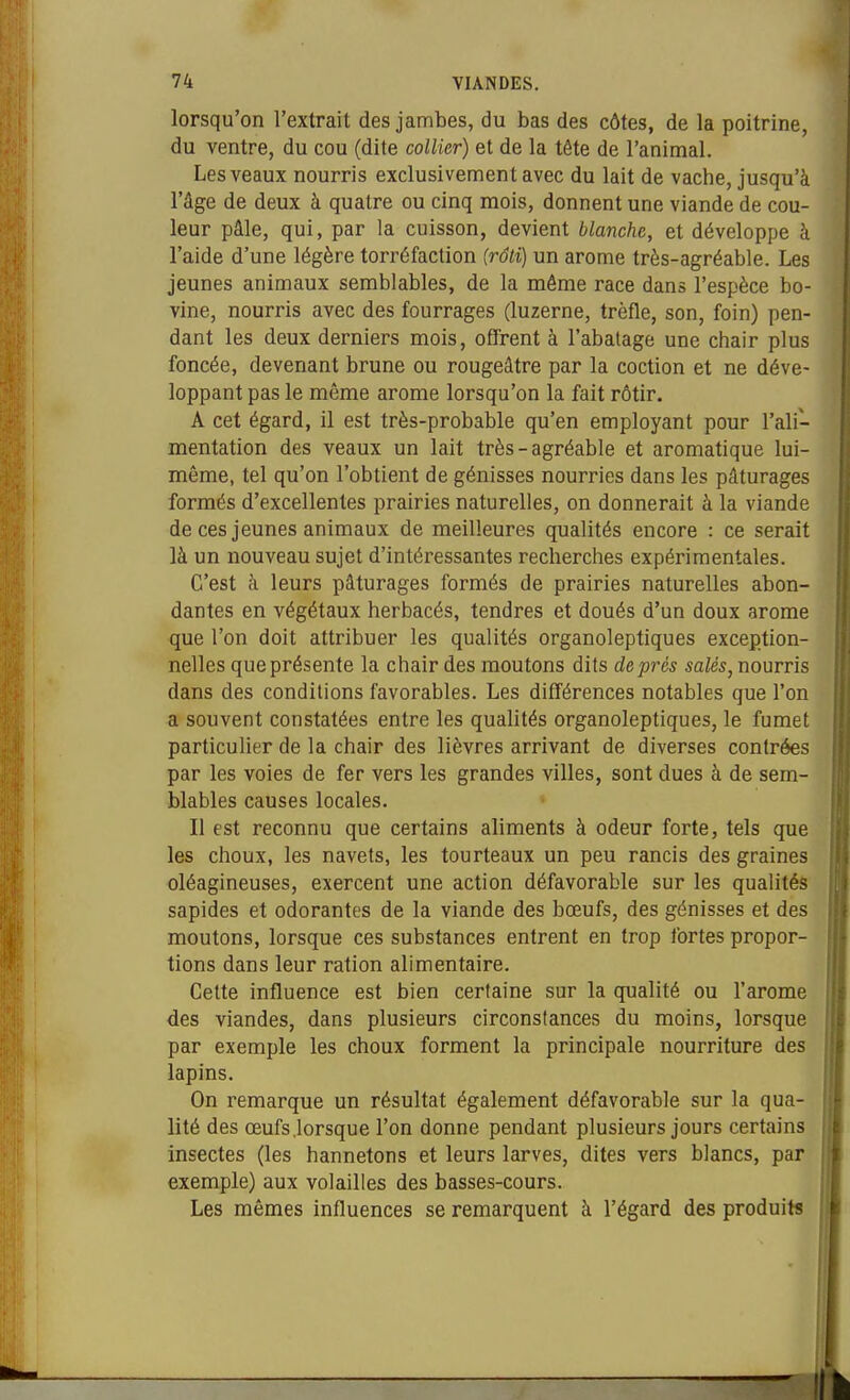 lorsqu'on l'extrait des jambes, du bas des côtes, de la poitrine, du ventre, du cou (dite collier) et de la tête de l'animal. Les veaux nourris exclusivement avec du lait de vache, jusqu'à l'âge de deux à quatre ou cinq mois, donnent une viande de cou- leur pâle, qui, par la cuisson, devient blanche, et développe à l'aide d'une légère torréfaction (râli) un arôme très-agréable. Les jeunes animaux semblables, de la même race dans l'espèce bo- vine, nourris avec des fourrages (luzerne, trèfle, son, foin) pen- dant les deux derniers mois, offrent à l'abalage une chair plus foncée, devenant brune ou rougeâtre par la coction et ne déve- loppant pas le même arôme lorsqu'on la fait rôtir. A cet égard, il est très-probable qu'en employant pour l'ali- mentation des veaux un lait très-agréable et aromatique lui- même, tel qu'on l'obtient de génisses nourries dans les pâturages formés d'excellentes prairies naturelles, on donnerait à la viande de ces jeunes animaux de meilleures qualités encore : ce serait là un nouveau sujet d'intéressantes recherches expérimentales. C'est à leurs pâturages formés de prairies naturelles abon- dantes en végétaux herbacés, tendres et doués d'un doux arôme que l'on doit attribuer les qualités organoleptiques exception- nelles que présente la chair des moutons dits de prés salés, noums dans des conditions favorables. Les différences notables que l'on a souvent constatées entre les quahtés organoleptiques, le fumet particulier de la chair des lièvres arrivant de diverses contrées par les voies de fer vers les grandes villes, sont dues à de sem- blables causes locales. Il est reconnu que certains aliments à odeur forte, tels que les choux, les navets, les tourteaux un peu rancis des graines oléagineuses, exercent une action défavorable sur les qualités sapides et odorantes de la viande des bœufs, des génisses et des moutons, lorsque ces substances entrent en trop fortes propor- tions dans leur ration alimentaire. Celte influence est bien certaine sur la qualité ou l'arôme des viandes, dans plusieurs circonslances du moins, lorsque par exemple les choux forment la principale nourriture des lapins. On remarque un résultat également défavorable sur la qua- lité des œufs .lorsque l'on donne pendant plusieurs jours certains insectes (les hannetons et leurs larves, dites vers blancs, par exemple) aux volailles des basses-cours. Les mêmes influences se remarquent à l'égard des produits