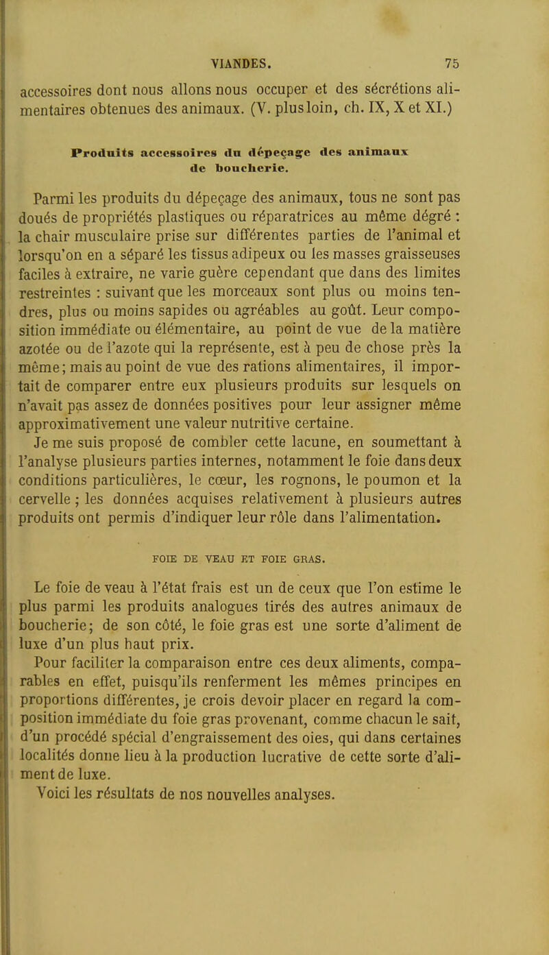 accessoires dont nous allons nous occuper et des sécrétions ali- mentaires obtenues des animaux. (V. plus loin, ch. IX, X et XI.) Produits accessoires tin dépeçage des animaux de boucherie. Parmi les produits du dépeçage des animaux, tous ne sont pas doués de propriétés plastiques ou réparatrices au même dégré : la chair musculaire prise sur différentes parties de l'animal et lorsqu'on en a séparé les tissus adipeux ou les masses graisseuses faciles à extraire, ne varie guère cependant que dans des limites restreintes : suivant que les morceaux sont plus ou moins ten- dres, plus ou moins sapides ou agréables au goût. Leur compo- sition immédiate ou élémentaire, au point de vue de la matière azotée ou de l'azote qui la représente, est à peu de chose près la même; mais au point de vue des rations alimentaires, il impor- tait de comparer entre eux plusieurs produits sur lesquels on n'avait pas assez de données positives pour leur assigner même approximativement une valeur nutritive certaine. Je me suis proposé de combler cette lacune, en soumettant à l'analyse plusieurs parties internes, notamment le foie dans deux conditions particulières, le cœur, les rognons, le poumon et la cervelle ; les données acquises relativement à plusieurs autres produits ont permis d'indiquer leur rôle dans l'alimentation. FOIE DE VEAU ET FOIE GRAS. Le foie de veau à l'état frais est un de ceux que l'on estime le plus parmi les produits analogues tirés des autres animaux de boucherie; de son côté, le foie gras est une sorte d'aliment de luxe d'un plus haut prix. Pour faciliter la comparaison entre ces deux aliments, compa- rables en effet, puisqu'ils renferment les mêmes principes en proportions différentes, je crois devoir placer en regard la com- position immédiate du foie gras provenant, comme chacun le sait, d'un procédé spécial d'engraissement des oies, qui dans certaines localités donne lieu à la production lucrative de cette sorte d'ali- ment de luxe. Voici les résultats de nos nouvelles analyses.