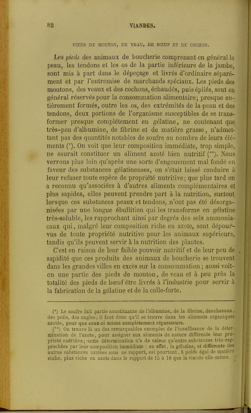 PIEDS BE MOUTON, DE VEAU, DE BŒUF ET DE COCHON. Les pieds des animaux de boucherie comprenant en général la peau, les tendons et les os de la partie inférieure de la jambe, sont mis à part dans le dépeçage et livrés d'ordinaire séparé- ment et par l'entremise de marchands spéciaux. Les pieds des moutons, des veaux et des cochons, échaudés, puisépilés, sont en général réservés pour la consommation alimentaire; presque en- tièrement formés, outre les os, des extrémités de la peau et des tendons, deux portions de l'organisme susceptibles de se trans- former presque complètement en gélatine, ne contenant que très-peu d'albumine, de fibrine et de matière grasse, n'admet- tant pas des quantités notables de soufre au nombre de leurs élé- ments (*). On voit que leur composition immédiate, trop simple, ne saurait constituer un aliment azoté bien nutritif (**). Nous verrons plus loin qu'après une sorte d'engouement mal fondé en faveur des substances gélatineuses, on s'était laissé conduire à leur refuser toute espèce de propriété nutritive; que plus tard on a reconnu qu'associées à d'autres aliments complémentaires et plus sapides, elles peuvent prendre part à la nutrition, surtout lorsque ces substances peaux et tendons, n'ont pas été désorga- nisées par une longue ébullition qui les transforme en gélatine très-soluble, les rapprochant ainsi par degrés des sels ammonia- caux qui, malgré leur composition riche en azote, sont dépour- vus de toute propriété nutritive pour les animaux supérieurs, tandis qu'ils peuvent servir à la nutrition des plantes. C'est en raison de leur faible pouvoir nutritif et de leur peu de , sapidité que ces produits des animaux de boucherie se trouvent dans les grandes villes en excès sur la conso:nmatlon ; aussi voit- on une partie des pieds de mouton, de veau et à peu près la totalité des pieds de bœuf être hvrés à l'industrie pour servir à la fabrication de la gélatine et de la colle-forte. j| (*) Le soufre fait partie constituante de l'albumine, de la fibrine, descheveuï, des poils, des ongles; il faut donc qu'il se trouve dans les aliments organiques azotés, pour que ceux-ci soient complètement réparateurs. (**) On trouve là un des remarquables exemples de l'insuffisance de la déter- mination de l'azote, pour assigner aux aliments dénature différente leur pro- priété nutritive ;'Cette détermination n'a de valeur qu'entre substances très-rap- prochées par leur composition immédiate : en effet, la géhitine, si différente des autres substances azotées sous ce rapport, est pourtant, à poids égal de matière sèche, plus riche en azote dans le rapport de 15 à 18 que la viande elle-même.
