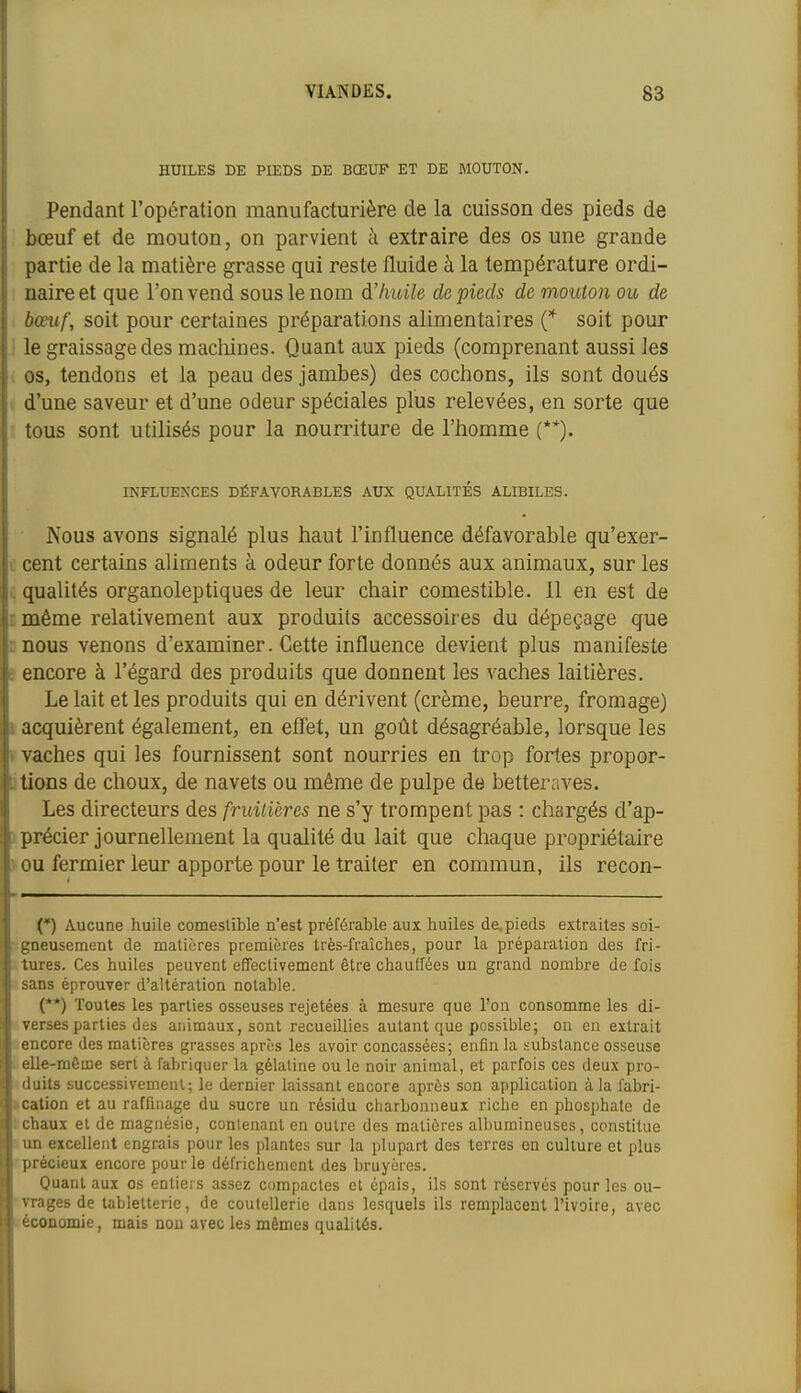 HUILES DE PIEDS DE BŒUF ET DE MOUTON. Pendant l'opération manufacturière de la cuisson des pieds de bœuf et de mouton, on parvient à extraire des os une grande partie de la matière grasse qui reste fluide à la température ordi- naire et que l'on vend sous le nom d'huile de pieds de mouton ou de bœuf, soit pour certaines préparations alimentaires C soit pour le graissage des macliines. Quant aux pieds (comprenant aussi les os, tendons et la peau des jambes) des cochons, ils sont doués d'une saveur et d'une odeur spéciales plus relevées, en sorte que tous sont utilisés pour la nourriture de l'homme (**). INFLUENCES DÉFAVORABLES AUX QUALITÉS ALIBILES. Nous avons signalé plus haut l'influence défavorable qu'exer- cent certains aliments à odeur forte donnés aux animaux, sur les qualités organoleptiques de leur chair comestible. Il en est de même relativement aux produits accessoires du dépeçage que nous venons d'examiner. Cette influence devient plus manifeste encore à l'égard des produits que donnent les vaches laitières. Le lait et les produits qui en dérivent (crème, beurre, fromage) acquièrent également, en effet, un goût désagréable, lorsque les vaches qui les fournissent sont nourries en trop fortes propor- tions de choux, de navets ou même de pulpe de betteraves. Les directeurs des fruitières ne s'y trompent pas : chargés d'ap- précier journellement la qualité du lait que chaque propriétaire ou fermier leur apporte pour le traiter en commun, ils recon- (*) Aucune huile comestible n'est préférable aux huiles de. pieds extraites soi- rieusement de matières premières très-fraîches, pour la préparation des fri- ires. Ces huiles peuvent effectivement être chauffées un grand nombre de fois ns éprouver d'altération notable. (**) Toutes les parties osseuses rejetées à mesure que l'on consomme les di- rsesparties des animaux, sont recueillies autant que possible; on en extrait icore des matières grasses après les avoir concassées; enfin la substance osseuse le-même sert à fabriquer la gélatine ou le noir animal, et parfois ces deux pro- lits successivement; le dernier laissant encore après son application à la fabri- :;ition et au raffinage du sucre un résidu cliarbonneui riche en phosphate de i;haux et de magnésie, contenant en outre des matières alburaineuses, constitue n\ excellent engrais pour les plantes sur la plupart des terres en culture et plus iJi écieux encore pour le défrichement des bruyères. Quant aux os entiers assez compactes et épais, ils sont réservés pour les ou- iges de tabletterie, de coutellerie dans lesquels ils remplacent l'ivoire, avec :onomie, mais non avec les mêmes qualités.