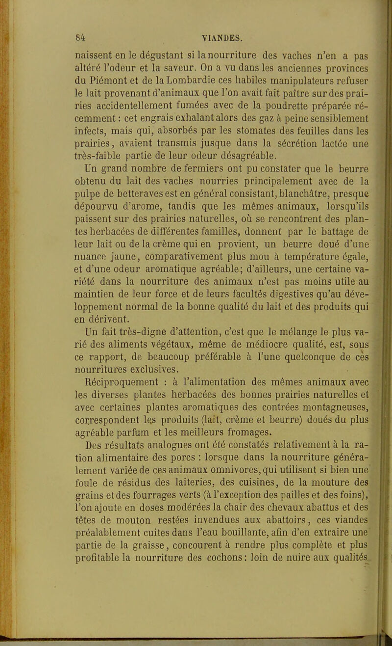 naissent en le dégustant si la nourriture des vaches n'en a pas altéré l'odeur et la saveur. On a vu dans les anciennes provinces du Piémont et de la Lombardie ces habiles manipulateurs refuser le lait provenant d'animaux que l'on avait fait paître sur des prai- ries accidentellement fumées avec de la poudrette préparée ré- cemment : cet engrais exhalant alors des gaz à peine sensiblement infects, mais qui, absorbés par les stomates des feuilles dans les prairies, avaient transmis jusque dans la sécrétion lactée une très-faible partie de leur odeur désagréable. Un grand nombre de fermiers ont pu constater que le beurre obtenu du lait des vaches nourries principalement avec de la pulpe de betteraves est en général consistant, blanchâtre, presque dépourvu d'arome, tandis que les mêmes animaux, lorsqu'ils paissent sur des prairies naturelles, où se rencontrent des plan- tes herbacées de différentes familles, donnent par le battage de leur lait ou de la crème qui en provient, un beurre doué d'une nuance jaune, comparativement plus mou à température égale, et d'une odeur aromatique agréable; d'ailleurs, une certaine va- riété dans la nourriture des animaux n'est pas moins utile au maintien de leur force et de leurs facultés digestives qu'au déve- loppement normal de la bonne qualité du lait et des produits qui en dérivent. Un fait très-digne d'attention, c'est que le mélange le plus va- rié des aliments végétaux, même de médiocre qualité, est, sous ce rapport, de beaucoup préférable à l'une quelconque de ces nourritures exclusives. Réciproquement : à l'alimentation des mêmes animaux avec les diverses plantes herbacées des bonnes prairies naturelles et avec certaines plantes aromatiques des contrées montagneuses, coiirespondent les produits (lait, crème et beurre) doués du plus agréable parfum et les meilleurs fromages. Des résultats analogues ont été constatés relativement à la ra- tion alimentaire des porcs : lorsque dans la nourriture généra- lement variée de ces animaux omnivores, qui utilisent si bien une foule de résidus des laiteries, des cuisines, de la mouture des grains et des fourrages verts (à l'exception des pailles et des foins), l'on ajoute en doses modérées la chair des chevaux abattus et des têtes de mouton restées invendues aux abattoirs, ces viandes préalablement cuites dans l'eau bouillante, afin d'en extraire une partie de la graisse, concourent à rendre plus complète et plus profitable la nourriture des cochons : loin de nuire aux quahtés.