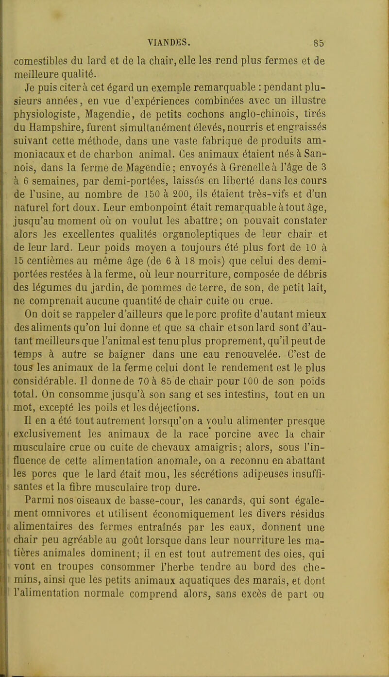 comestibles du lard et de la chair, elle les rend plus fermes et de meilleure qualité. Je puis citera cet égard un exemple remarquable : pendant plu- sieurs années, en vue d'expériences combinées avec un illustre physiologiste, Magendie, de petits cochons anglo-chinois, tirés du Hampshire, furent simultanément élevés, nourris et engraissés suivant cette méthode, dans une vaste fabrique de produits am- moniacaux et de charbon animal. Ces animaux étaient nés à San- nois, dans la ferme de Magendie; envoyés à Grenelle à l'âge de 3 à 6 semaines, par demi-portées, laissés en liberté dans les cours de l'usine, au nombre de 150 à 200, ils étaient très-vifs et d'un naturel fort doux. Leur embonpoint était remarquable à tout âge, jusqu'au moment où on voulut les abattre; on pouvait constater alors les excellentes qualités organoleptiques de leur chair et de leur lard. Leur poids moyen a toujours été plus fort de 10 à 15 centièmes au même âge (de 6 à 18 mois) que celui des demi- portées restées à la ferme, où leur nourriture, composée de débris des légumes du jardin, de pommes déterre, de son, de petit lait, ne comprenait aucune quantité de chair cuite ou crue. On doit se rappeler d'ailleurs que le porc profite d'autant mieux des aliments qu'on lui donne et que sa chair et son lard sont d'au- tant meilleurs que l'animal est tenu plus proprement, qu'il peut de temps à autre se baigner dans une eau renouvelée. C'est de tous les animaux de la ferme celui dont le rendement est le plus considérable. Il donne de 70 à 85 de chair pour 100 de son poids total. On consomme jusqu'à son sang et ses intestins, tout en un mot, excepté les poils et les déjections. Il en a été tout autrement lorsqu'on a voulu alimenter presque ! exclusivement les animaux de la race porcine avec la chair ; musculaire crue ou cuite de chevaux amaigris ; alors, sous l'in- fluence de cette alimentation anomale, on a reconnu en abattant les porcs que le lard était mou, les sécrétions adipeuses insuffî- ■ santés et la fibre musculaire trop dure. Parmi nos oiseaux de basse-cour, les canards, qui sont égale- 1 ment omnivores et utilisent économiquement les divers résidus ô alimentaires des fermes entraînés par les eaux, donnent une r chair peu agréable au goût lorsque dans leur nourriture les ma- t tières animales dominent; il en est tout autrement des oies, qui ' vont en troupes consommer l'herbe tendre au bord des che- 1 mins, ainsi que les petits animaux aquatiques des marais, et dont I l'alimentation normale comprend alors, sans excès de part ou