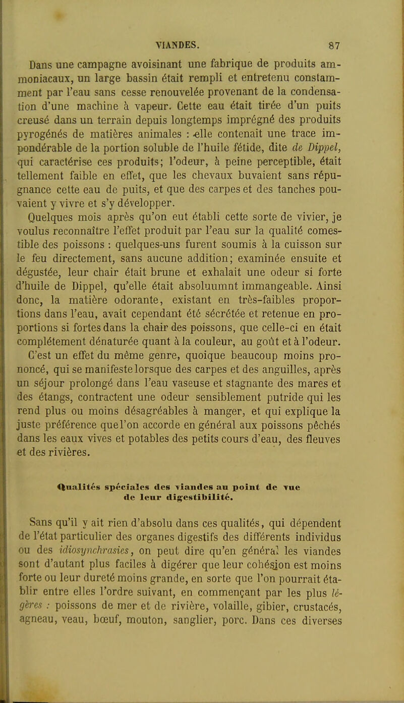Dans une campagne avoisinant une fabrique de produits am- moniacaux, un large bassin était rempli et entretenu constam- ment par l'eau sans cesse renouvelée provenant de la condensa- tion d'une machine à vapeur. Cette eau était tirée d'un puits creusé dans un terrain depuis longtemps imprégné des produits pyrogénés de matières animales : -elle contenait une trace im- pondérable de la portion soluble de l'huile fétide, dite de Dippel, qui caractérise ces produits; l'odeur, à peine perceptible, était tellement faible en effet, que les chevaux buvaient sans répu- gnance cette eau de puits, et que des carpes et des tanches pou- vaient y vivre et s'y développer. Quelques mois après qu'on eut établi cette sorte de vivier, je voulus reconnaître l'effet produit par l'eau sur la qualité comes- tible des poissons : quelques-uns furent soumis à la cuisson sur le feu directement, sans aucune addition; examinée ensuite et dégustée, leur chair était brune et exhalait une odeur si forte d'huile de Dippel, qu'elle était absoluumnt immangeable. Ainsi donc, la matière odorante, existant en très-faibles propor- tions dans l'eau, avait cependant été sécrétée et retenue en pro- portions si fortes dans la chair des poissons, que celle-ci en était complètement dénaturée quant à la couleur, au goût et à l'odeur. C'est un effet du même genre, quoique beaucoup moins pro- noncé, qui se manifeste lorsque des carpes et des anguilles, après un séjour prolongé dans l'eau vaseuse et stagnante des mares et des étangs, contractent une odeur sensiblement putride qui les rend plus ou moins désagréables à manger, et qui explique la juste préférence que l'on accorde en général aux poissons péchés dans les eaux vives et potables des petits cours d'eau, des fleuves et des rivières. Qualités spéciales des l'iandes an point de Tue de leur digestibilité. Sans qu'il y ait rien d'absolu dans ces qualités, qui dépendent de l'état particulier des organes digestifs des différents individus ou des idiosynchrasies, on peut dire qu'en généra' les viandes sont d'autant plus faciles à digérer que leur cohésion est moins forte ou leur dureté moins grande, en sorte que l'on pourrait éta- blir entre elles l'ordre suivant, en commençant par les plus lé- gères : poissons de mer et de rivière, volaille, gibier, crustacés, agneau, veau, bœuf, mouton, sanglier, porc. Dans ces diverses