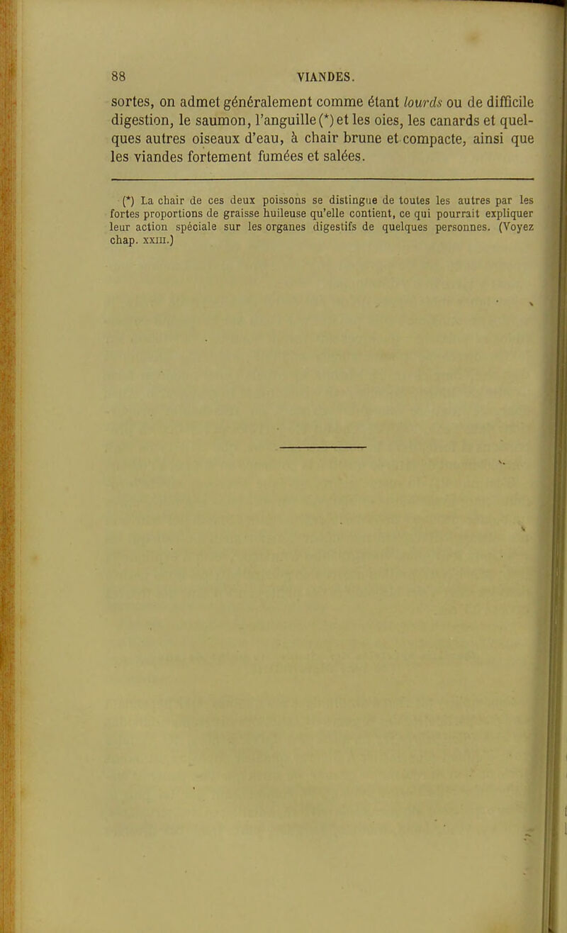 sortes, on admet généralement comme étant lourds ou de difficile digestion, le saumon, l'anguille(*) et les oies, les canards et quel- ques autres oiseaux d'eau, à chair brune et compacte, ainsi que les viandes fortement fumées et salées. {*) La chair de ces deux poissons se distingue de toutes les autres par les fortes proportions de graisse huileuse qu'elle contient, ce qui pourrait expliquer leur action spéciale sur les organes digestifs de quelques personnes. (Voyez chap. xxiii.)