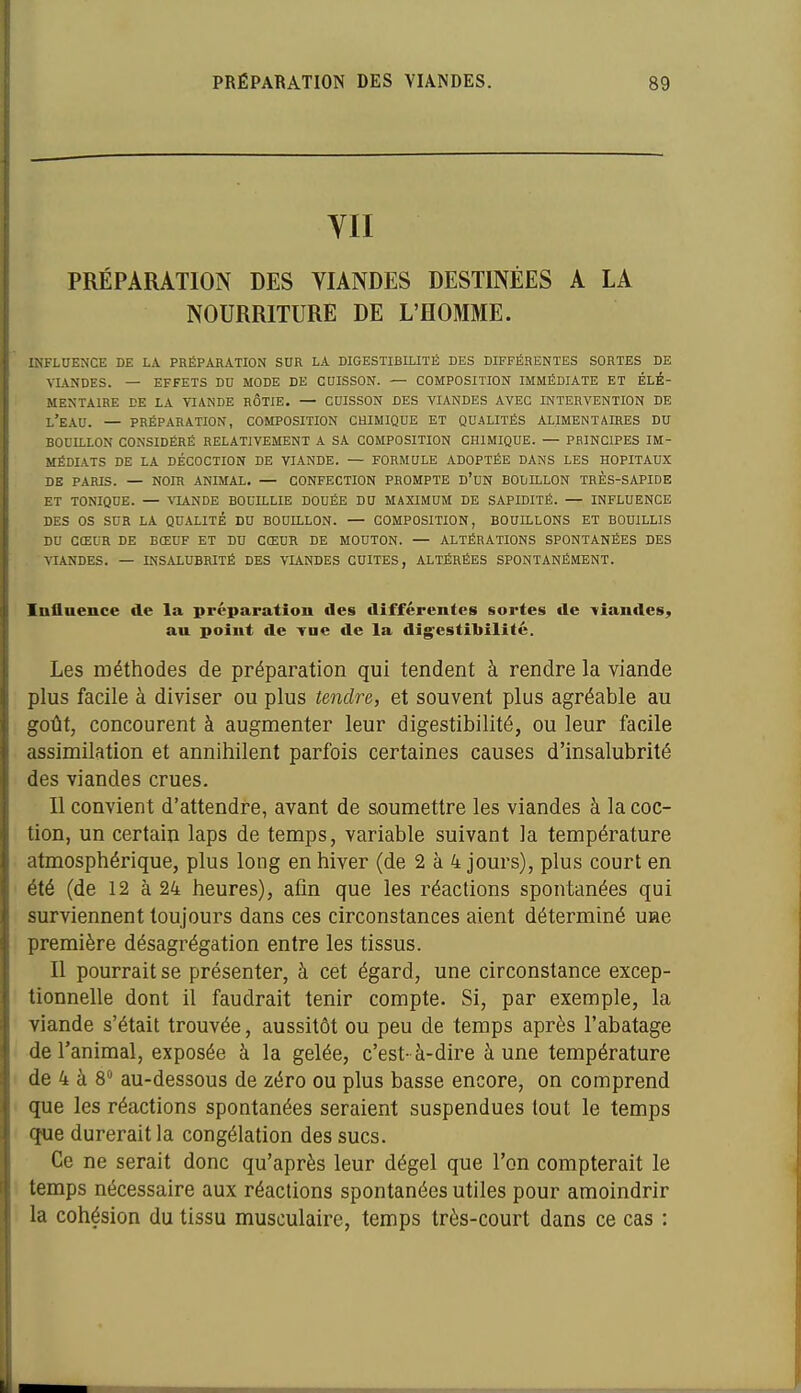 YII PRÉPARATION DES YIANDES DESTINÉES A LA NOURRITURE DE L'HOMME. INFLUENCE DE LA PRÉPARATION SUR LA DIGESTIBILITÉ DES DIFFÉRENTES SORTES DE VIANDES. — EFFETS DU MODE DE COISSON. — COMPOSITION IMMÉDIATE ET ÉLÉ- MENTAIRE DE LA V7ANDE RÔTIE. — CUISSON DES VIANDES AVEC INTERVENTION DE l'eau. — PRÉPARATION, COMPOSITION CHIMIQUE ET QUALITÉS ALIMENTAIRES DU BOUILLON CONSIDÉRÉ RELATIVEMENT A SA COMPOSITION CHIMIQUE. — PRINCIPES IM- MÉDIATS DE LA DÉCOCTION DE VIANDE. — FORMULE ADOPTÉE DANS LES HOPITAUX DE PARIS. — NOIR ANIMAL, — CONFECTION PROMPTE D'cN BOUILLON TRÈS-SAPIDE ET TONIQUE. — VIANDE BOUILLIE DOUÉE DU MAXIMUM DE SAPIDITÉ. — INFLUENCE DES OS SUR LA QUALITÉ DU BOUILLON. — COMPOSITION, BOUILLONS ET BOUILLIS DU CŒUR DE BŒUF ET DU CŒUR DE MOUTON. — ALTÉRATIONS SPONTANÉES DES VIANDES. — INSALUBRITÉ DES VIANDES CUITES, ALTÉRÉES SPONTANÉMENT. Influence de la préparation des différentes sortes de 'viandes^ au point de Tae de la dîg^estibilité. Les méthodes de préparation qui tendent à rendre la viande plus facile à diviser ou plus tendre, et souvent plus agréable au goût, concourent à augmenter leur digestibilité, ou leur facile assimilation et annihilent parfois certaines causes d'insalubrité des viandes crues. Il convient d'attendre, avant de soumettre les viandes à la coc- tion, un certain laps de temps, variable suivant la température atmosphérique, plus long en hiver (de 2 à 4 jours), plus court en été (de 12 à 24 heures), afin que les réactions spontanées qui surviennent toujours dans ces circonstances aient déterminé uiae première désagrégation entre les tissus. Il pourrait se présenter, à cet égard, une circonstance excep- tionnelle dont il faudrait tenir compte. Si, par exemple, la viande s'était trouvée, aussitôt ou peu de temps après l'abatage de l'animal, exposée à la gelée, c'est- à-dire à une température de 4 à 8 au-dessous de zéro ou plus basse encore, on comprend que les réactions spontanées seraient suspendues tout le temps que durerait la congélation des sucs. Ce ne serait donc qu'après leur dégel que l'on compterait le temps nécessaire aux réactions spontanées utiles pour amoindrir la cohésion du tissu musculaire, temps très-court dans ce cas :